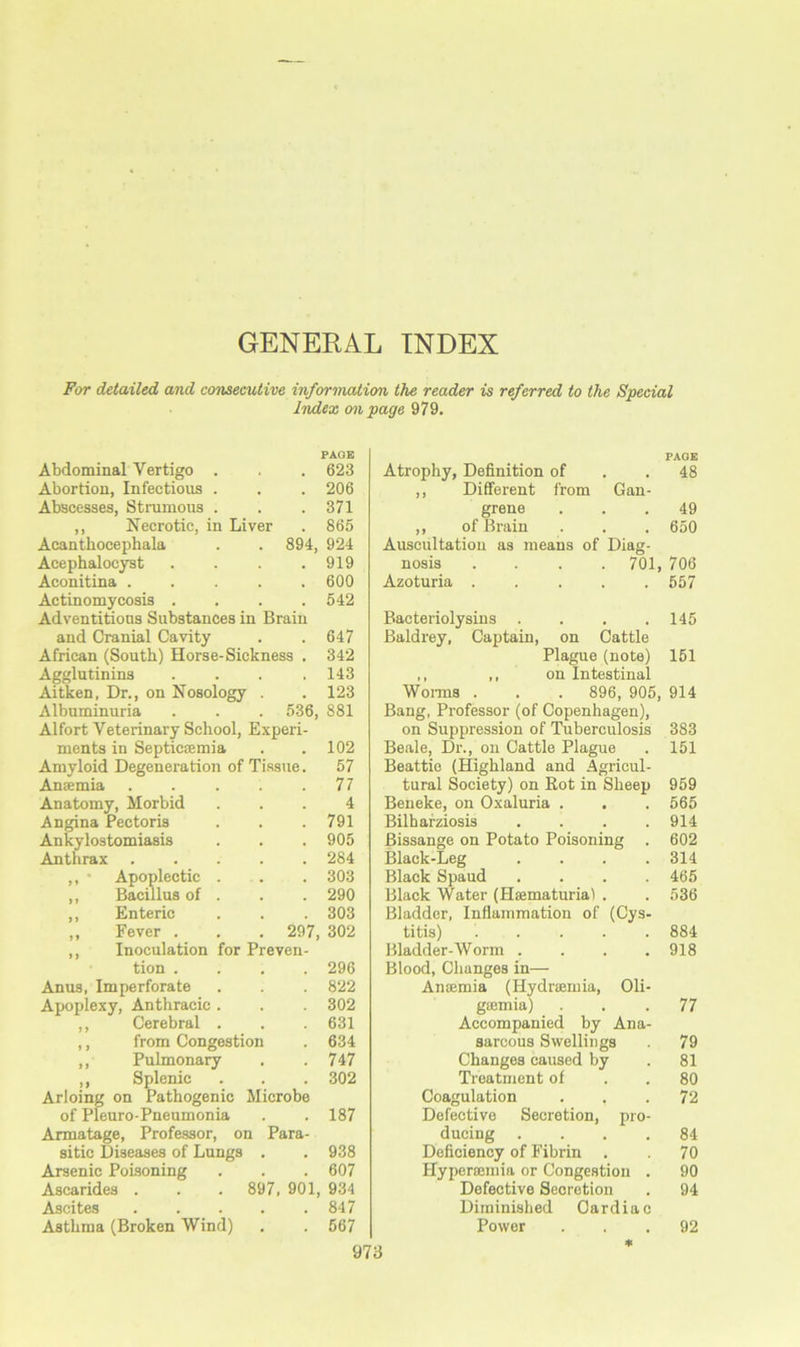 GENERAL INDEX For detailed and consecutive information the reader is referred to the Special Index an page 979. PAGE Abdominal Vertigo . ■ . 623 Abortion, Infectious . . . 206 Abscesses, Strumous . . . 371 ,, Necrotic, in Liver . 865 Acantbocephala . . 894, 924 Acephalocyst . . . .919 Aconitina ..... 600 Actinomycosis . . . .542 Adventitious Substances in Brain and Cranial Cavity . . 647 African (South) Horse-Sickness . 342 Agglutinins .... 143 Aitken, Dr., on Nosology . .123 Albuminuria . . . 536, 881 Alfort Veterinary School, Experi- ments in Septicaemia . .102 Amyloid Degeneration of Tissue. 57 Anaemia . . . . .77 Anatomy, Morbid ... 4 Angina Pectoris . . .791 Ankylostomiasis . . . 905 Anthrax ..... 284 ,, * Apoplectic . . . 303 ,, Bacillus of . . . 290 ,, Enteric . . . 303 „ Fever . . . 297, 302 ,, Inoculation for Preven- tion .... 296 Anus, Imperforate . . . 822 Apoplexy, Anthracic. . . 302 ,, Cerebral . . . 631 ,, from Congestion . 634 ,, Pulmonary . .747 ,, Splenic . . . 302 Arloing on Pathogenic Microbe of Pleuro-Pneumonia . . 187 Armatage, Professor, on Para- sitic Diseases of Lungs . . 938 Arsenic Poisoning . . . 607 Ascarides . . . 897, 901, 934 Ascites 847 Asthma (Broken Wind) . . 567 PAGE Atrophy, Definition of .48 ,, Different from Gan- grene ... 49 ,, of Brain . . . 650 Auscultation as means of Diag- nosis .... 701, 706 Azoturia ..... 557 Bacteriolysins .... 145 Baldrey, Captain, on Cattle Plague (note) 151 ,, ,, on Intestinal Worms . . . 896, 905, 914 Bang, Professor (of Copenhagen), on Suppression of Tuberculosis 383 Beale, Dr., on Cattle Plague . 151 Beattie (Highland and Agricul- tural Society) on Rot in Sheep 959 Beneke, on Oxaluria . . . 565 Bilharziosis .... 914 Bissange on Potato Poisoning . 602 Black-Leg . . . .314 Black Spaud .... 465 Black Water (Haematuria) . . 536 Bladder, Inflammation of (Cys- titis) ..... 884 Bladder-Worm .... 918 Blood, Changes in— Anaemia (Hydrsemia, Oli- gsemia) ... 77 Accompanied by Ana- sarcous Swellings 79 Changes caused by . 81 Treatment of . .80 Coagulation ... 72 Defective Secretion, pro- ducing .... 84 Deficiency of Fibrin . . 70 Hyperaemia or Congestion . 90 Defective Secretion . 94 Diminished Cardiac Power ... 92 *