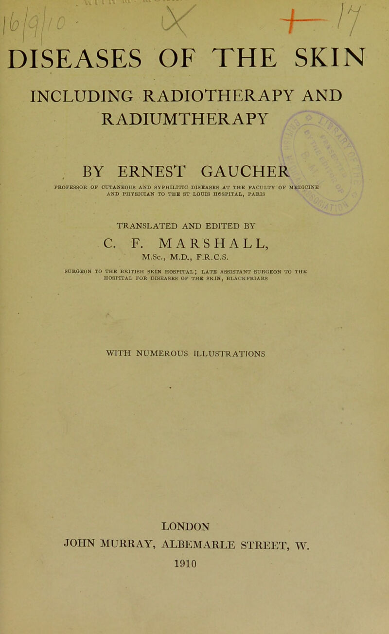 INCLUDING RADIOTHERAPY AND RADIUMTHERAPY BY ERNEST GAUCHER PROFESSOR OF CÜTANKOÜS AND SVPniLITIC DISEASES AT THE FACüLTY OF MEDICINK AND PHYSICIAN TO TUE ST LOUIS HOSPITAL, PARIS TRANSLATED AND EDITED BY C. F. MARSHALL, M.Sc., M.D., F.R.C.S. SOROKON TO THE BRITISH SKIN HOSPITAL; LATE ASSISTANT SURGEON TO TUE HOSPITAL FOR DISEASES OF THE SKIN, BLACKFRIARS WITH NUMEROUS ILLUSTRATIONS LONDON JOHN MURRAY, ALBEMARLE STREET, W. 1910