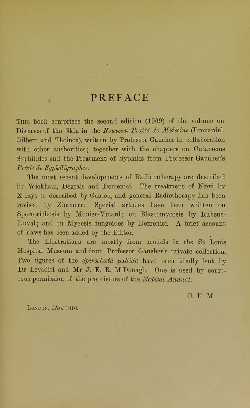 PREFACE This book comprises the second édition (1909) of the volume on Diseases of the Skin in the Nouveau Traité de Médecine (Brouardel, Gilbert and Thoinot), written by Professer Gaucher in collaboration with other authorities; together with the chapters on Cutaneous Syphilides and the Treatment of Syphilis from Professer Gaucher’s Précis de SyphiligrapMe. The most recent developments of Eadiumtherapy are described by Wickham, Degrais and Domenici. The treatment of Nævi by X-rays is described by Gastou, and general Eadiotherapy has been revised by Zimmern. Spécial articles hâve been written on Sporotrichosis by Monier-Vinard ; on Blastomycosis by Eubens- Duval; and on Mycosis fungoides by Domenici. A brief account of Yaws has been added by the Editer. The illustrations are mostly from models in the St Louis Hospital Muséum and from Professer Gaucher’s private collection. Two figures of the Spirochœta pallida hâve been kindly lent by Dr Levaditi and Mr J. E. E. M'Donagb. One is used by court- eous permission of the proprietors of the Medical Annual. G. E. M. London, May 1910.