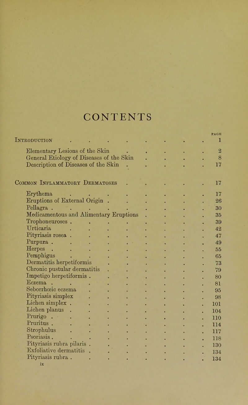 CONTENTS PAO B Inteoduction ........ 1 Elementary Lésions of the Skin ..... 2 General Etiology of Diseases of the Skin .... 8 Description of Diseases of the Skin . . . . .17 CoMMON Inflammatoey Deematoses . . . . .17 Erythema ........ 17 Eruptions of External Origin ...... 26 Pellagra ......... 30 Médicamentons and Alimentary Eruptions . . . .35 Trophoneuroses ........ 39 Urticaria ........ 42 Pityriasis rosea ........ 47 Purpura ......... 49 Herpes ......... 55 Pemphigus ........ 65 Dermatitis herpetiformis ...... 73 Chronic pustular dermatitis ...... 79 Impétigo herpetiformis ....... 80 Eczema ......... 81 Seborrhœic eczema ....... 95 Pityriasis simplex ....... 98 Lichen simplex ........ loi Lichen planus . . . . . . . .104 Prurigo ......... no Pruritus ......... 114 Strophulus . . . . . . . .117 Psoriasis......... ns Pityriasis rubra pilaris . . . . . . .130 Exfoliative dermatitis . . . . . . .134 Pityriasis rubra . . . . . . . .134