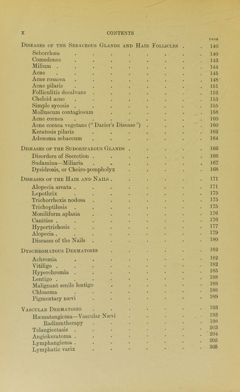 PAGE Diseases of THE Sebaceous Glands and Haïr Foleicles . . 140 Seborrhœa . . . . . . . .140 Comedones . . . . . . . .143 Milium ......... 144 Acné ......... 145 Acné rosacea ........ 148 ' Acné pilaris . . . . . . . .151 Folliculitis decalvans . . . . . . .152 Cheloid acné . . . . . . . .153 Simple sycosis . . . . . . . .155 Molluscum contagiosum . . . . . .158 Acné cornea . . . . . . . .160 Acné cornea vegetans (“ Darier’s Disease ”) . . . .160 Keratosis pilaris . . . . . . .162 Adenoma sebaceum . . . . . . .164 DiSEASES of THE SUDORIPAROUS GlANDS . . . . .166 Disorders of Sécrétion . . . . . . .166 Sudamina—Miliaria . .. . . . . .167 Dysidrosis, or Cheiro-pompbolyx . . . . .168 Dise ASES OF THE Haïr AND N AILS . . . . . .171 Alopecia areata . . . . . . . .171 Lepothrix . . . . . • • .175 Trichorrhexis nodosa . . . . • ■ .175 Trichoptilosis . . . . . • • .175 Moniliform aplasia . . • . ■ • .176 Canities . . . . • • • • .176 Hypertricbosis . . . . • • • .177 Alopecia ....••••• 1’^^ Diseases of the Nails . . . • • • .180 Dyschromatous Dermatoses . . . . . .182 Achromia ...••••• Vitiligo . . • • • • • • • Hyper cbromia . . • • • • • .185 Lentigo ..••••••• Malignant senile lentigo ...••• 188 Chloasma ....•••• 188 Pigmentary nævi . . • • • • .189 Vascular Dermatoses . . • • • • .193 Hæmatangioma—Vascular Nævi . . • • .193 lladiumtherapy . • • • • • .198 Telangiectasis ..••■••• Angiokeratoma ^ Lymphangioma ..•••••• Lympliatic varix ..•••••