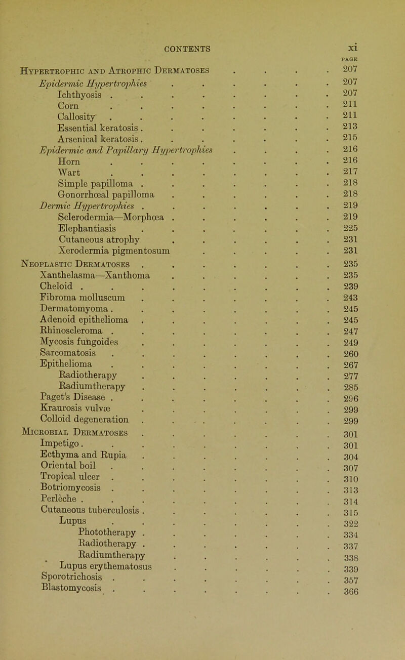 PAOK Hyperteophic and Atrophic Dermatoses .... 207 Epidermic Hypertrophies ...... 207 Ichthyosis ........ 207 Corn ........ 211 Callosity ........ 211 Essential keratosis....... 213 Arsenical keratosis. . . . . . .215 Epidermic and Pajnllary Hypertrophies . . . .216 Horn ........ 216 Wart 217 Simple papilloma . . . . . . .218 Gonorrhœal papilloma ...... 218 Dermic Hypertrophies . . . . . . .219 Sclerodermia—Morphœa . . . . . .219 Elephantiasis ....... 225 Cutaneous atrophy . . . . . .231 Xeroclermia pigmentosum ..... 231 Neoplastic Dermatoses ....... 235 Xanthelasma—Xanthoma ...... 235 Cheloid ......... 239 Fibroma molluscum ....... 243 Dermatomyoma........ 245 Adenoid epithelioma ....... 245 Rhinoscleroma ........ 247 Mycosis fungoides ....... 249 Sarcomatosis ........ 260 Epithelioma ........ 267 Eadiotherapy ....... 277 Eadiumtherapy ....... 285 Paget’s Disease . . . . . . . .296 Kraurosis vulvæ ....... 299 Colloid degeneration . ... . . . . 299 Microbial Dermatoses ....... 301 Impétigo 301 Ecthyma and Rupia ....... 304 Oriental boil ........ 307 Tropical ulcer . . . . . . . .310 Botriomy cosis . . . . . . . .313 Perlèche . . . . . . . _ .314 Cutaneous tuberculosis. . . . . . .315 Lupus Phototherapy ....... 334 Radiotherapy ....... 337 Radiumtherapy ...... 33s Lupus erythematosus ...... 339 Sporotrichosis ........ 357 Blastomycosis ........ 300
