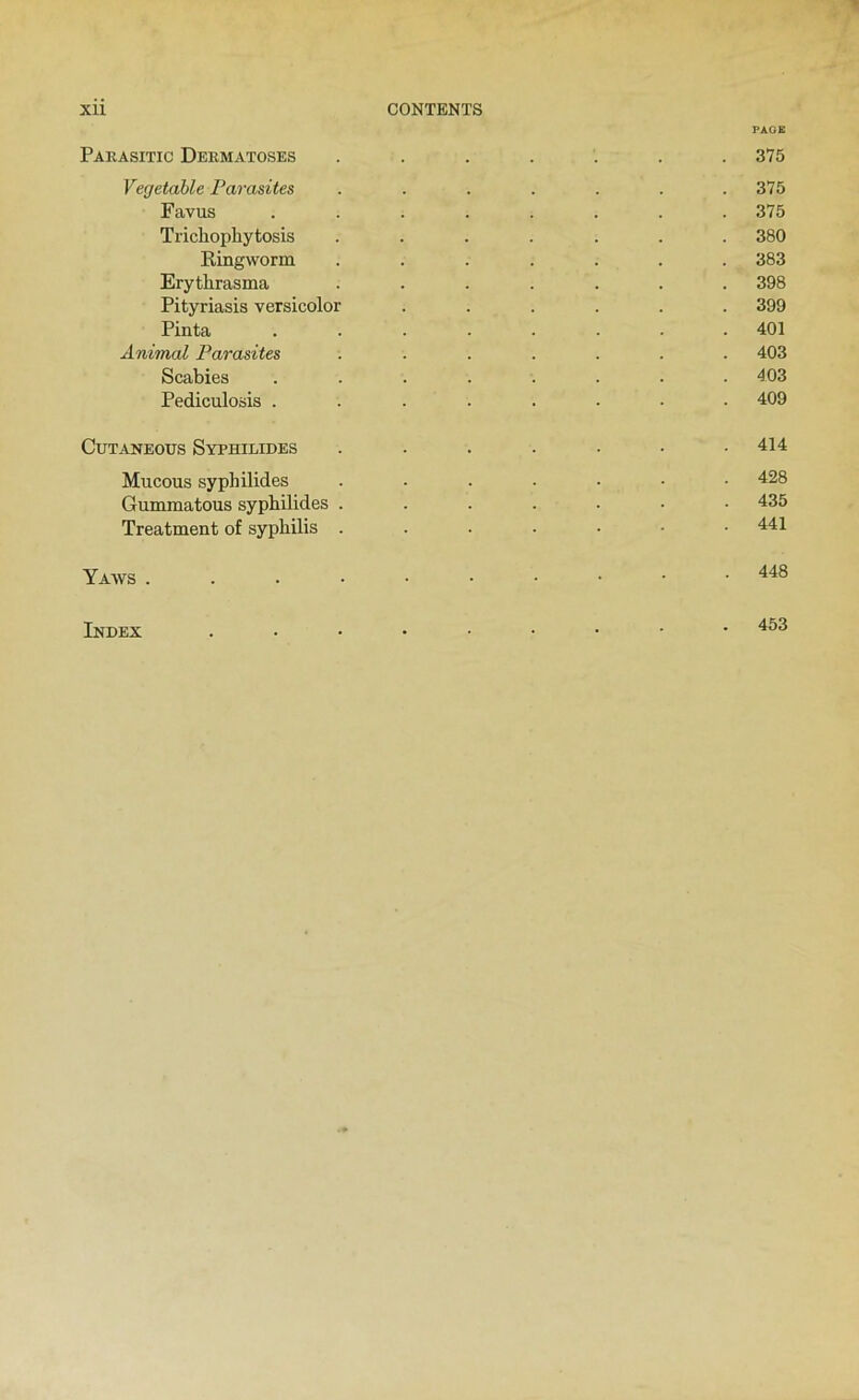 PAGE Paeasitic Dermatoses ....... 375 Vegetahle Parasites ....... 375 Favus ........ 375 Trichopliytosis ....... 380 Ringworni ....... 383 Erythrasma ....... 398 Pityriasis versicolor ...... 399 Pinta ........ 401 Animal Parasites ....... 403 Scabies ........ 403 Pediculosis ........ 409 CUTANEOUS SyPHILIDES ....... 414 Mucous syphilides ....... 428 Gummatous syphilides ....... 435 Treatment of syphilis . . . . • • .441 448 Index 453