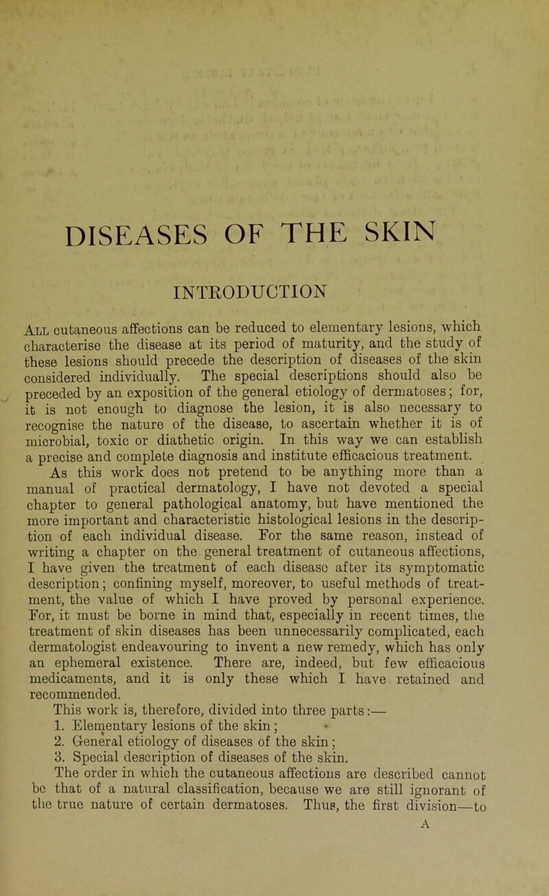 DISEASES OF THE SKIN INTEODUCTION All cutaneous affections can be reduced to elementary lésions, which characterise the disease at its period of maturity, and the study of these lésions should précédé the description of diseases of the skin considered individually. The spécial descriptions should also be preceded by an exposition of the general etiology of dermatoses ; for, it is not enough to diagnose the lésion, it is also necessary to recognise the nature of the disease, to ascertain whether it is of microbial, toxic or diathetic origin. In this way we can establish a précisé and complété diagnosis and institute efficacious treatment. As this work does not prétend to be anything more than a manual of practical dermatology, I bave not devoted a spécial chapter to general pathological anatomy, but hâve mentioned the more important and characteristic histological lésions in the descrip- tion of each individual disease. For the same reason, instead of writing a chapter on the general treatment of cutaneous affections, I hâve given the treatment of each disease after its symptomatic description ; confining myself, moreover, to useful methods of treat- ment, the value of which I hâve proved by personal expérience. For, it must be borne in mind that, especially in recent times, the treatment of skin diseases has been unnecessarily complicated, each dermatologist endeavouring to invent a new remedy, which has only an ephemeral existence. There are, indeed, but few efficacious médicaments, and it is only these which I hâve retained and recommended. This work is, therefore, divided into three parts :— 1. Elementary lésions of the skin ; 2. General etiology of diseases of the skin ; 3. Spécial description of diseases of the skin. The order in which the cutaneous affections are described cannot bc that of a natural classification, because we are still ignorant of the true nature of certain dermatoses. Thus, the first division—to A