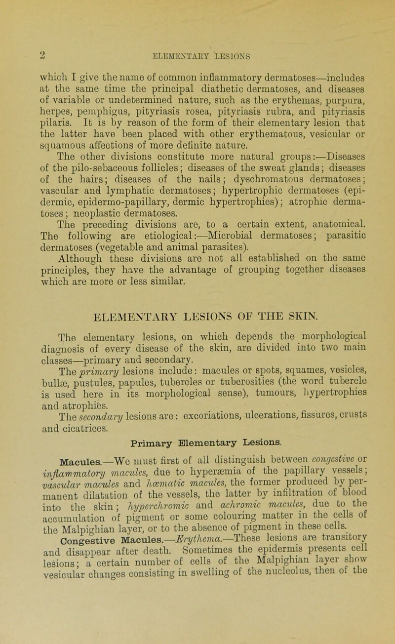 9 which I give thename of common inflammatory dermatoses—includes at the same time the principal diathetic dermatoses, and diseases of variable or undetermined nature, such as the erythemas, purpura, herpes, pemphigus, pityriasis rosea, pityriasis rubra, and pityriasis pilaris. It is by reason of the form of their elementary lésion that the latter bave been placed with other erythematous, vesicular or squamous affections of more definite nature. The other divisions constitute more natural groups:—Diseases of the pilo-sebaceous follicles; diseases of the sweat glands; diseases of the bairs ; diseases of the nails ; dyschromatous dermatoses ; vascular and lymphatic dermatoses; hypertrophie dermatoses (epi- dermic, epidermo-papillary, dermic hypertrophies) ; atrophie derma- toses ; neoplastic dermatoses. The preceding divisions are, to a certain extent, anatomical. The following are etiological :—Microbial dermatoses ; parasitic dermatoses (vegetable and animal parasites). Although these divisions are not ail established on the same principles, they hâve the advantage of grouping together diseases which are more or less similar. ELEMENTARY LESIONS OF THE SlvIN. The elementary lésions, on which dépends the morphological diagnosis of every disease of the skin, are divided into two main classes—primary and secondary. The primary lésions include : macules or spots, squames, vesicles, bullæ, pustules, papules, tubercles or tuberosities (the word tubercle is used here in its morphological sense), tumours, liypertrophies and atrophiés. The secondary lésions are : excoriations, ulcérations, fissures, crusts and cicatrices. Primary Elementary Lésions. Macules.—We must first of ail distinguish between congestive or injlammatory macules, due to hyperæmia of the papillary vessels, vascular macules and hccmatic macules, the former produced by pei- manent dilatation of the vessels, the latter by infiltration of blood into the skin ; hyperchromie and achromie macules, due to the accumulation of pigment or some colouring matter in the cells of the Malpighian layer, or to the absence of pigment in these cells. Congestive Macules.—Erythcma,—These lésions are transitory and disappear after death. Sometimes the epidermis présents cell lésions ; a certain number of cells of tbe Malpighian layer sbow vesicular changes consisting in swelling of the nuclcolus, then of the