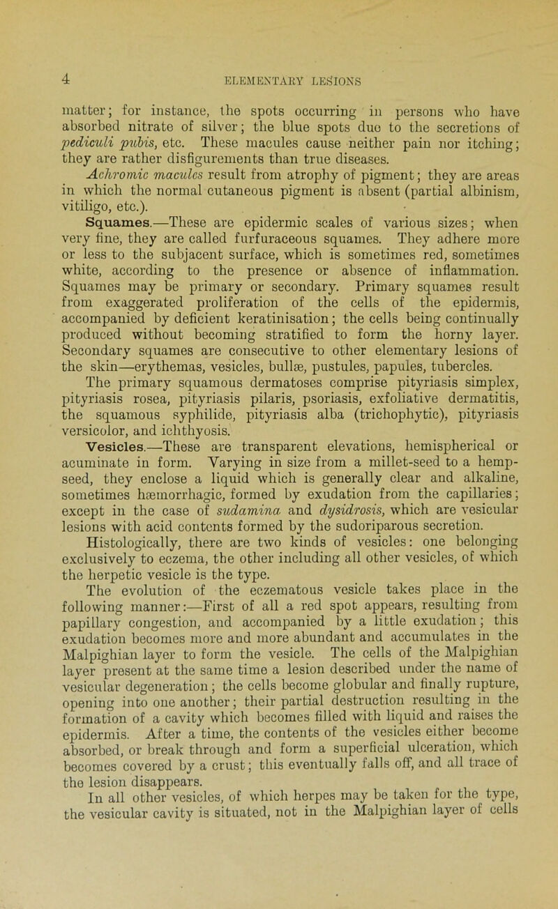 matber; for instance, lhe spots occurring i)i persons wlio hâve absorbée! nitrate of silver; tbe blue spots duo to tbe sécrétions of pediculi puMs, etc. Tbese macules cause neither pain nor itching ; they are rather disfigurements than true diseases. Achromie macules resuit from atrophy of pigment; they are areas in whicb tbe normal cutaneous pigment is absent (partial albinism, vitiligo, etc.). Squames.—Tbese are epidermic scales of various sizes; when very bne, they are called furfuraceous squames. They adhéré more or less to tbe subjacenb surface, whicb is sometimes red, sometimes white, according to tbe presence or absence of inflammation. Squames may be primary or secondary. Primary squames resuit from exaggerated prolifération of tbe cells of tbe epidermis, accompanied by déficient kératinisation ; tbe cells being continually produced without becoming stratified to form tbe borny layer. Secondary squames are consecutive to other elementary lésions of tbe skin—erythemas, vesicles, bullæ, pustules, papules, tubercles. The primary squamous dermatoses comprise pityriasis simplex, pityriasis rosea, pityriasis pilaris, psoriasis, exfoliative dermatitis, tbe squamous syphilide, pityriasis alba (trichophytic), pityriasis versicolor, and icbthyosis. Vesicles.—Tbese are transparent élévations, bemispherical or acuminate in form. Varying in size from a millet-seed to a hemp- seed, they enclose a liquid whicb is generally clear and alkaline, sometimes hæmorrhagic, formed by exudation from tbe capillaries ; except in tbe case of sudamina. and dysidrosis, whicb are vesicular lésions with acid contents formed by tbe sudoriparous sécrétion. Histologically, there are two kinds of vesicles: one belonging e.xclusively to eczema, tbe other including ail other vesicles, of whicb tbe herpetic vesicle is tbe type. The évolution of tbe eczematous vesicle takes place in tbe following manner:—First of ail a red spot appears, resulting from papillary congestion, and accompanied by a little exudation ; this exudation becomes more and more abundant and accumulâtes in tbe Malpighian layer to form tbe vesicle. The cells of tbe Malpighian layer présent at tbe same time a lésion described under tbe name of vesicular degeneration ; tbe cells become globular and finally rupture, opening into one another ; their partial destruction resulting in tbe formation of a cavity whicb becomes filled with liquid and raises tbe epidermis. After a time, tbe contents of tbe vesicles eitber become absorbed, or break througb and form a superficial ulcération, whicb becomes covered by a crust ; tbis eventually falls off, and ail trace of tbe lésion disappears. In ail other vesicles, of whicb berpes may be taken for tbe type, tbe vesicular cavity is situated, not in tbe Malpighian layer of cells
