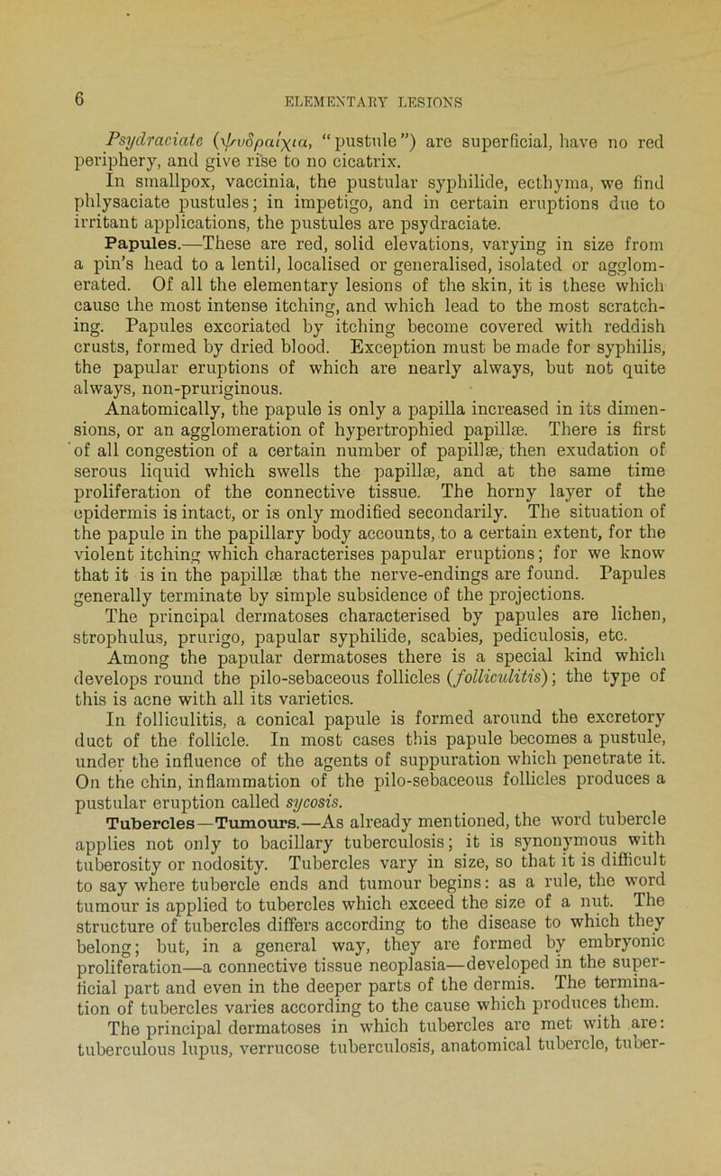 Psydraciatc {xlrvSpalxia, “pustule”) are superfîcial, hâve no red periphery, and give rise to no cicatrix. In sinallpox, vaccinia, the pustular syphilide, ecthyma, we find phlysaciate pustules; in impétigo, and in certain éruptions due to irritant applications, the pustules are psydraciate. Papules.—These are red, solid élévations, varying in size from a pin’s head to a lentil, localised or generalised, isolated or agglom- erated. Of ail the elementary lésions of the skin, it is these which cause the niost intense itching, and which lead to the most scratoh- ing. Papules excoriated by itching become covered with reddish crusts, forraed by dried blood. Exception must be made for syphilis, the papular éruptions of which are nearly always, but not quite always, non-pruriginous. Anatomically, the papule is only a papilla increased in its dimen- sions, or an agglomération of hypertrophied papillæ. There is first of ail congestion of a certain number of papillæ, then exudation of serons liquid which swells the papillæ, and at the same time prolifération of the connective tissue. The horny layer of the epidermis is intact, or is only modified secondarily. The situation of the papule in the papillary body accounts, to a certain extent, for the violent itching which characterises papular éruptions ; for we know that it is in the papillæ that the nerve-endings are found. Papules generally terminate by simple subsidence of the projections. The principal dermatoses characterised by papules are lichen, strophulus, prurigo, papular syphilide, scabies, pediculosis, etc. Among the papular dermatoses there is a spécial kind which develops round the pilo-sebaceous follicles (folliculitis) ; the type of this is acné with ail its varietics. In folliculitis, a conical papule is formed around the excretory duct of the follicle. In most cases this papule becomes a pustule, under the influence of the agents of suppuration which penetrate it. On the chin, inflammation of the pilo-sebaceous follicles produces a pustular éruption called sycosis. Tubercles—Tnmours.—As already mentioned, the word tubercle applies not only to bacillary tuberculosis ; it is synonymous with tuberosity or nodosity. Tubercles vary in size, so that it is difficult to say where tubercle ends and tumour begins : as a rule, the word tumour is applied to tubercles which exceed the size of a nut. The structure of tubercles differs according to the disease to which they belong; but, in a general way, they are formed by embryonic prolifération—a connective tissue neoplasia—developed in the supei'- flcial part and even in the deeper parts of the dermis. The termina- tion of tubercles varies according to the cause which produces them. The principal dermatoses in which tubercles are met with are: tuberculous lupus, verrucose tuberculosis, anatomical tubercle, tuoer-