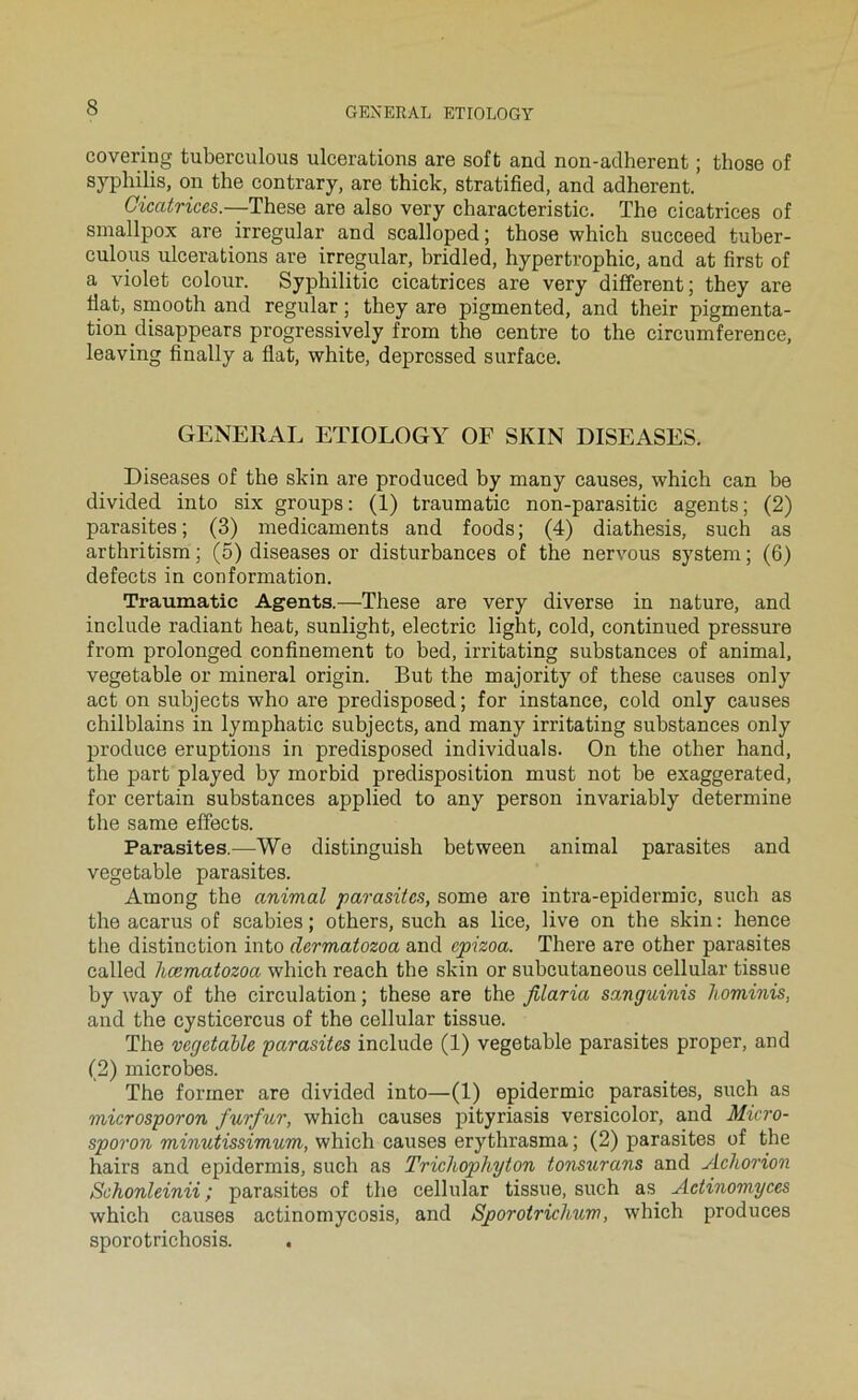covering tuberculous ulcérations are soft and non-aclherent ; those of syphilis, on the contrary, are thick, stratified, and adhèrent. Cicatrices.—These are also very characteristic. The cicatrices of smallpox are irregular and scalloped; those which succeed tuher- culous ulcérations are irregular, hridled, hypertrophie, and at first of a violet colour. Syphilitic cicatrices are very different ; they are Hat, smooth and regular ; they are pigmented, and their pigmenta- tion disappears progressively from the centre to the circumference, leaving finally a fiat, white, depressed surface. GENERAL ETIOLOGY OF SKIN DISEASES. Diseases of the skin are produced by many causes, which can be divided into six groups: (1) traumatic non-parasitic agents; (2) parasites; (3) médicaments and foods; (4) diathesis, such as arthritism ; (5) diseases or disturbances of the nervous System ; (6) defects in conformation. Traumatic Agents.—These are very diverse in nature, and include radiant beat, sunlight, electric light, cold, continued pressure from prolonged confinement to bed, irritating substances of animal, vegetable or minerai origin. But the majority of these causes only act on subjects who are predisposed; for instance, cold only causes chilblains in lymphatic subjects, and many irritating substances only produce éruptions in predisposed individuals. On the other hand, the part played by morbid prédisposition must not be exaggerated, for certain substances applied to any person invariably détermine the same effects. Parasites.—We distinguish between animal parasites and vegetable parasites. Among the animal parasites, some are intra-epidermic, such as the acarus of scabies ; others, such as lice, live on the skin: hence the distinction into dermatozoa and epizoa. There are other parasites called hœmatozoa which reach the skin or subeutaneous cellular tissue by way of the circulation ; these are the Jilaria sanguinis hominis, and the cysticercus of the cellular tissue. The vegetable parasites include (1) vegetable parasites proper, and (2) microbes. The former are divided into—(1) epidermic parasites, such as microsporon furfur, which causes pityriasis versicolor, and Micro- sporon minutissimum, which causes erythrasma ; (2) parasites of the hairs and epidermis, such as Tricliophyton tonsurans and Acliorion Schonleinii ; parasites of the cellular tissue, such as Aetinomyces which causes actinomycosis, and Sporotrichum, which produces sporotrichosis.