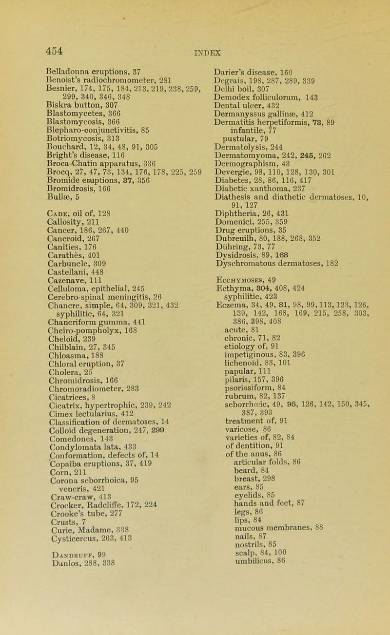 Belladonna éruptions, 37 Benoist’s radiochromometer, 281 Besnier, 174, 175, 184, 213, 219, 238, 259, 299, 340, 346, 348 Biskra button, 307 Blastomycetes, 366 Blastomycosis, 366 Blepharo-conjunctivitis, 85 Botriomycosis, 313 Bouchard, 12, 34, 48, 91, 305 Bright’s disease, 116 Broca-Chatin apparatus, 336 Brocq, 27, 47, 73, 134, 176, 178, 225, 259 Bromide emptions, 37, 356 Bromidrosis, 166 Bullæ, 5 Cade, oil of, 128 Callosity, 211 Cancer, 186, 267, 440 Cancroid, 267 Canities, 176 Carathès, 401 Carbuncle, 309 Castellani, 448 Cazenave, 111 Celluloma, épithélial, 245 Cérébro-spinal meningitis, 26 Chancre, simple, 64, 309, 321, 432 syphilitic, 64, 321 Chancriform gumma, 441 Cheiro-pompholyx, 168 Cheloid, 239 Chilblain, 27, 345 Chloasma, 188 Chloral éruption, 37 Choiera, 25 Chroraidrosis, 166 Chromoradioraeter, 283 Cicatrices, 8 Cicatrix, hypertrophie, 239, 242 Cimex lectularius, 412 Classification of dermatoses, 14 Colloid degeneration, 247, 299 Comedones, 143 Condylomata lata, 433 Conformation, defects of, 14 ’Copaiba éruptions, 37, 419 Corn, 211 Corona seborrhoica, 95 veneris, 421 Craw-craw, 413 Crocker, Radclifie, 172, 224 Crooke’s tube, 277 Crusts, 7 Curie, Madame, 338 Cysticereus, 263, 413 Dandiiuff, 99 Danlos, 288, 338 Darier’s disease, 160 Degrais, 198, 287, 289, 339 Delhi boil, 307 Demodex folliculorum, 143 Dental ulcer, 432 Dermanyssus gallinæ, 412 Dermatitis herpetiformis, 73, 89 infantile, 77 pustular, 79 Dermatolysis, 244 Dermatomyoma, 242, 246, 262 Dermographism, 43 Devergie, 98, 110, 128, 130, 301 Diabètes, 28, 86, 116, 417 Diabetic xanthoma, 237 Diathesis and diathetic dermatoses, 10, 91, 127 Diphtheria, 26, 431 Domenici, 255, 359 Drug éruptions, 35 Dubreuilh, 80, 188, 268, 352 Dühring, 73, 77 Dysidrosis, 89,168 Dyschromatous dermatoses, 182 Ecchymoses, 49 Ecthyma, 304, 408, 424 syphilitic, 423 Eczema, 34, 49, 81, 98, 99,113, 123, 126, 139, 142, 168, 169, 215, 258, 303, 386, 398, 408 acute, 81 chronic, 71, 82 etiology of, 91 impetiginous, 83, 396 lichenoid, 83, 101 papular, 111 pilaris, 157, 396 psoriasiform, 84 rubrum, 82, 137 seborrhœic, 49, 95, 126, 142, 150, 345, 387, 393 treatment of, 91 varicose, 86 varieties of, 82, 84 of dentition, 91 of the anus, 86 artieiilar folds, 86 beard, 84 breast, 298 ears, 85 eyelids, 85 hands <and feet, 87 legs, 86 lips, 84 mucous membranes, 88 nails, 87 nostrils, 85 scalp, 84, 100 umbiiieus, 86