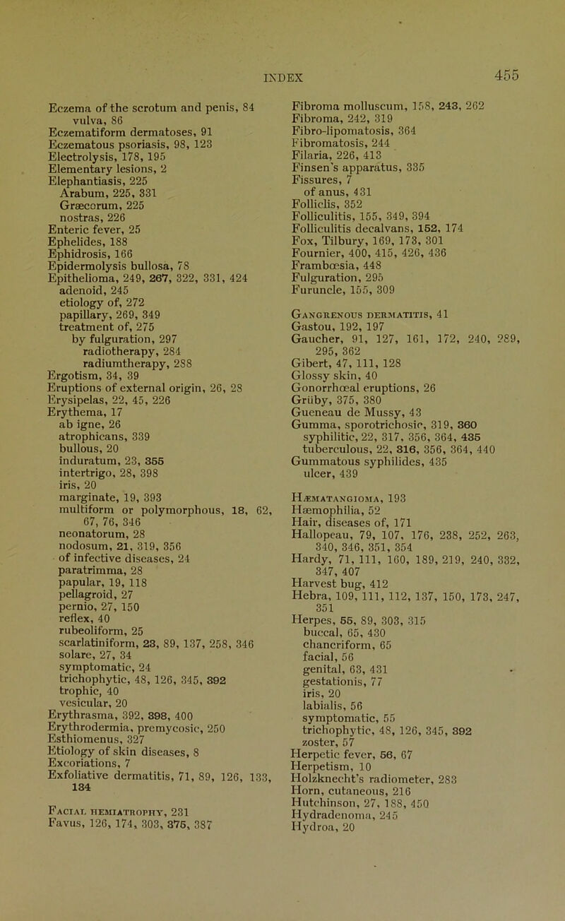 Eczema of the scrotum and pénis, 84 vulva, 86 Eczematiform dermatoses, 91 Eczematous psoriasis, 98, 123 Electrolysis, 178,195 Elementary lésions, 2 Elephantiasis, 225 Arabum, 225, 331 Græcorum, 225 nostras, 226 Enteric fever, 25 Ephelides, 188 Ephidrosis, 166 Epidermolysis bullosa, 78 Epithelioma, 249, 267, 322, 331, 424 adenoid, 245 etlology of, 272 papillary, 269, 349 treatment of, 275 by fulguration, 297 radiotherapy, 284 radiumtherapy, 288 Ergotism, 34, 39 Eruptions of external origin, 26, 28 Erysipelas, 22, 45, 226 Erythema, 17 ab igné, 26 atrophicans, 339 bullous, 20 induratum, 23, 365 intertrigo, 28, 398 iris, 20 marginale, 19, 393 raultiform or polymorphous, 18, 62, 67, 76, 346 neonatorum, 28 nodosum, 21, 319, 356 of infective diseases, 24 paratrimma, 28 papular, 19, 118 pellagroid, 27 pernio, 27, 150 reflex, 40 rubeoliform, 25 scarlatiniform, 23, 89, 137, 258, 346 solare, 27, 34 symptomatic, 24 trichophytic, 48, 126, 345, 392 trophic, 40 vcsicular, 20 Er3rthrasma, 392, 398, 400 Erythrodermia, premycosic, 250 Esthiomenus, 327 Etiology of skin diseases, 8 Excoriations, 7 Exfoliative dermatitis, 71, 89, 126, 133, 134 Faciai, hemiathophy, 231 Favus, 126, 174, 303, 376, 387 Fibroma molluscum, 158, 243, 262 Fibroma, 242, 319 Fibro-liporaatosis, 364 Fibromatosis, 244 Filaria, 226, 413 Finsen’s apparatus, 335 Fissures, 7 of anus, 431 Folliclis, 352 Folliculitis, 155, 349, 394 Folliculitis decalvans, 162, 174 Fox, Tilbury, 169, 173, 301 Fournier, 400, 415, 426, 436 Frambœsia, 448 Fulguration, 295 Furuncle, 155, 309 Ganguenous behmatitis, 41 Gaston, 192, 197 Gaucher, 91, 127, 161, 172, 240, 289, 295, 362 Gibert, 47, 111, 128 Glossy skin, 40 Gonorrhœal éruptions, 26 Griiby, 375, 380 Gueneau de Mussy, 43 Gurama, sporotrichosic, 319, 360 S3T3hilitic, 22, 317. 356, 364, 435 tuberculous, 22, 316, 356, 364, 440 Gummatous syphilides, 435 ulcer, 439 Hæmatangioma, 193 Hæmophilia, 52 Hair, diseases of, 171 Hallopeau, 79, 107, 176, 238, 252, 263, 340, 346, 351, 354 Hardy, 71, 111, 160, 189, 219, 240, 332, 347, 407 Harvest bug, 412 Hebra, 109, 111, 112, 137, 150, 173, 247, 351 Herpes, 65, 89, 303, 315 buccal, 65, 430 chancriform, 65 facial, 56 génital, 63, 431 gestationis, 77 iris, 20 labialis, 56 symptomatic, 55 trichophytic, 48, 126, 345, 392 zoster, 57 Herpetic fever, 56, 67 Herpetism, 10 Holzknecht’s radiometer, 283 Horn, cutaneous, 216 Hutchinson, 27, 188, 450 Hydradenoma, 245 Hydroa, 20