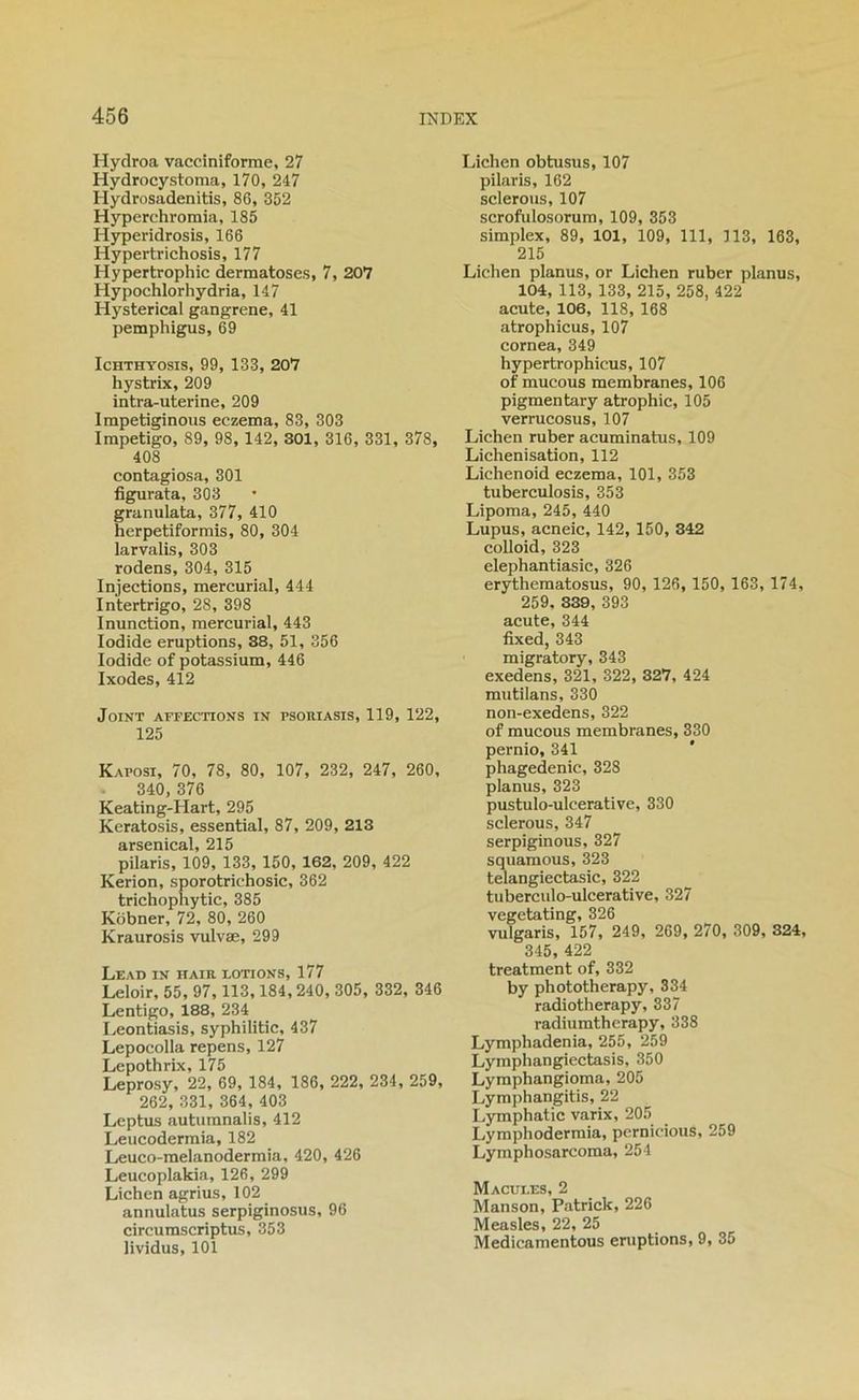 Hydroa vaccîniforme, 27 Hydrocystoma, 170, 247 Hydrosadenitis, 86, 352 Hyperchromia, 185 Hyperidrosis, 166 Hypertrichosis, 177 Hypertrophie dermatoses, 7, 207 Hypochlorhydria, 147 Hysterical gangrené, 41 pemphigus, 69 IcHTHYOsis, 99, 133, 207 hystrix, 209 intra-uterine, 209 Impetiginoiis eczema, 83, 303 Impétigo, 89, 98, 142, 301, 316, 331, 378, 408 contagiosa, 301 figurata, 303 granulata, 377, 410 herpetiformis, 80, 304 larvalis, 303 rodens, 304, 315 Injections, mercurial, 444 Intertrigo, 28, 398 Inunction, mercurial, 443 lodide éruptions, 38, 51, 356 lodide of potassium, 446 Ixodes, 412 Joint affections in psoriasis, 119, 122, 125 Kaposi, 70, 78, 80, 107, 232, 247, 260, 340, 376 Keating-Hart, 295 Keratosis, essential, 87, 209, 213 arsenical, 215 pilaris, 109, 133, 150, 162, 209, 422 Kerion, sporotrichosic, 362 trichophytic, 385 Kobner, 72, 80, 260 Kraurosis vulvæ, 299 Lead in haïr lotions, 177 Leloir, 55, 97, 113,184,240, 305, 332, 346 Lentigo, 188, 234 Leontiasis, syphilitic, 437 Lepocolla repens, 127 Lepothrix, 175 Leprosy, 22, 69, 184, 186, 222, 234, 259, 262, 331, 364, 403 Leptus autumnalis, 412 Leucodermia, 182 Leuco-melanodermia, 420, 426 Leucoplakia, 126, 299 Lichen agrius, 102 annulatus serpiginosus, 96 circumseriptus, 353 lividus, 101 Lichen obtusus, 107 pilaris, 162 scierons, 107 scrofulosorum, 109, 353 simplex, 89, 101, 109, 111, 113, 163, 215 Lichen planus, or Lichen ruber planus, 104, 113, 133, 215, 258, 422 acute, 106, 118, 168 atrophicus, 107 cornea, 349 hypertrophicus, 107 of mucous membranes, 106 pigmentary atrophie, 105 verrucosus, 107 Lichen ruber acuminatus, 109 Lichénisation, 112 Lichenoid eczema, 101, 353 tuberculosis, 353 Lipoma, 245, 440 Lupus, acneic, 142, 150, 342 colloid, 323 elephantiasic, 326 erythematosus, 90, 126, 150, 163, 174, 259, 839, 393 acute, 344 fixed, 343 migratory, 343 exedens, 321, 322, 327, 424 mutilans, 330 non-exedens, 322 of mucous membranes, 330 pernio, 341 phagedenic, 328 planus, 323 pustulo-ulcerative, 330 sclerous, 347 serpiginous, 327 squamous, 323 telangiectasic, 322 tuberculo-ulcerative, 327 vegetating, 326 vulgaris, 157, 249, 269, 270, 309, 324, 345, 422 treatment of, 332 by phototherapy, 334 radiotherapy, 337 radiumtherapy, 338 Lymphadenia, 255, 259 Lyraphangiectasis, 350 Lyraphangioma, 205 Lymphangitis, 22 Lymphatic varix, 205 Lymphoderraia, pernicious, 259 Lymphosarcoma, 254 Macules, 2 Manson, Patrick, 226 Measles, 22, 25 Medicamentous éruptions, 9, 35
