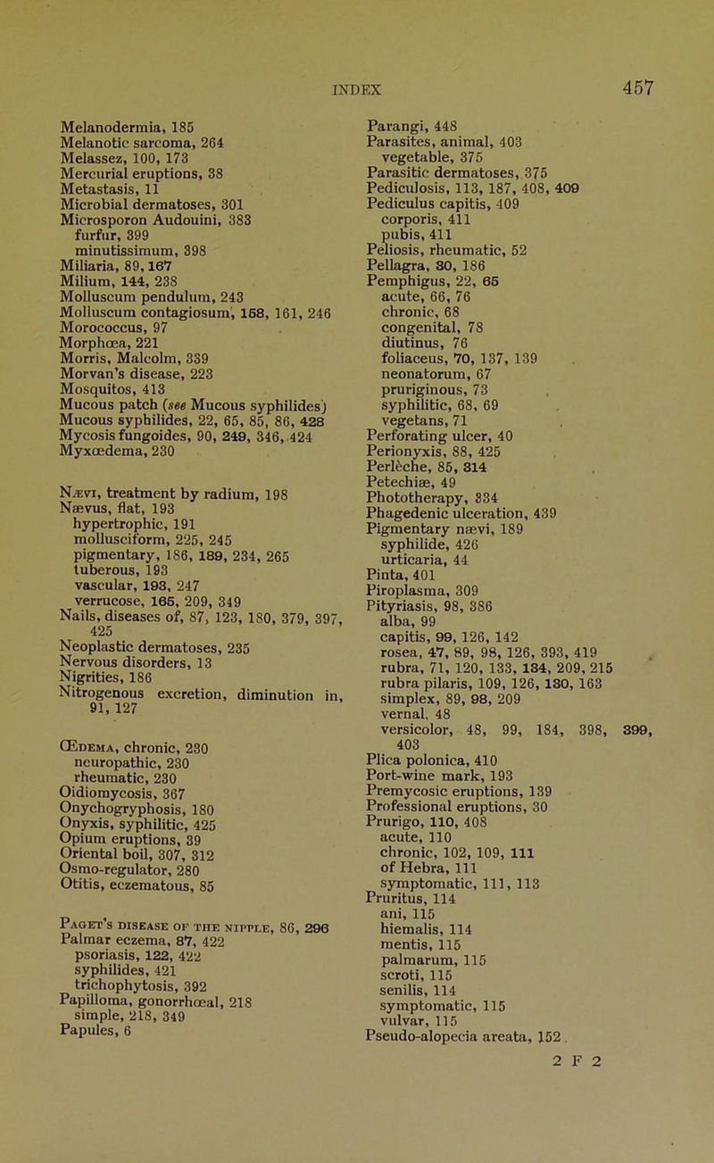 Melanodermia, 185 Melanotic sarcoma, 264 Melassez, 100, 173 Mercurial éruptions, 38 Metastasis, 11 Microbial dermatoses, 301 Microsporon Audouini, 383 furfur, 399 minutissimum, 398 Miliaria, 89,167 Milium, 144, 238 Molluscum pendulum, 243 Molluscum contagiosum, 168, 161, 246 Morococcus, 97 Morphœa, 221 Morris, Malcolm, 339 Morvan’s disease, 223 Mosquitos, 413 Mucous patch {see Mucous syphilides) Mucous syphilides, 22, 65, 85, 86, 428 Mycosis fungoides, 90, 249, 346,.424 Myxœdema, 230 Nævi, treatment by radium, 198 Nœvus, flat, 193 hypertrophie, 191 raollusciform, 225, 245 pigmentary, 186, 189, 234, 265 tuberous, 193 vascular, 193, 247 verrucose, 166, 209, 349 Nails, diseases of, 87, 123, ISO, 379, 397, 425 Neoplastic dermatoses, 235 Nervous disorders, 13 Nigrities, 186 Nitrogenous excrétion, diminution in, 91, 127 Œdema, chronic, 230 neuropathie, 230 rheumatic, 230 Oidiomycosis, 367 Onychogryphosis, 180 Onyxis, syphilitic, 425 Opium éruptions, 39 Oriental boil, 307, 312 Osmo-regulator, 280 Otitis, eczematous, 85 PaGET’s disease OP THE NIPPLE, 86, 296 Palmar eczema, 87, 422 psoriasis, 122, 422 syphilides, 421 trichophytosis, 392 Papilloma, gonorrhœal, 218 simple, 218, 349 Papules, 6 Parangi, 448 Parasites, animal, 403 vegetable, 375 Parasitic dermatoses, 375 Pediculosis, 113, 187, 408, 409 Pediculus capitis, 409 corporis, 411 pubis, 411 Peliosis, rheumatic, 52 Pellagra, 30, 186 Pemphigus, 22, 66 acute, 66, 76 chronic, 68 congénital, 78 diutinus, 76 foliaceus, 70, 137, 139 neonatorum, 67 pruriginous, 73 syphilitic, 68, 69 vegetans, 71 Perforating ulcer, 40 Perionyxis, 88, 425 Perlèche, 85, 314 Petechiæ, 49 Phototherapy, 334 Phagedenic ulcération, 439 Pigmentary nævi, 189 syphilide, 426 urtlcaria, 44 Pinta, 401 Piroplasma, 309 Pityriasis, 98, 386 alba, 99 capitis, 99, 126, 142 rosea, 47, 89, 98, 126, 393, 419 rubra, 71, 120, 133, 134, 209, 215 rubra pilaris, 109, 126, 130, 163 simplex, 89, 98, 209 vernal, 48 versicolor, 48, 99, 184, 398, 399, 403 Plica polonica, 410 Port-wine mark, 193 Premycosic éruptions, 139 Professional éruptions, 30 Prurigo, 110, 408 acute, 110 chronic, 102, 109, 111 of Hebra, 111 syraptomatic, 111, 113 Pruritus, 114 ani, 115 hiemalis, 114 mentis, 115 palmarum, 115 scroti, 115 senilis, 114 symptomatic, 115 vulvar, 115 Pseudo-alopecia areata, 152. 2 F 2