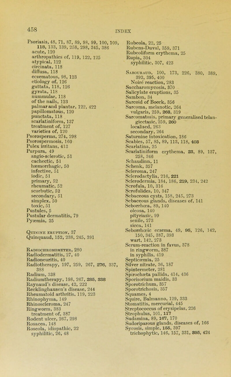 Psoriasis, 48, 71, 87, 89, 98, 99, 100, 109, 118, 133, 139, 258, 298, 345, 386 acute, 120 arthropathies of, 119, 122, 125 atypical, 122 circinata, 118 diffusa, 118 eczematous, 98, 123 etiology of, 126 guttata, 118, 126 gyrata, 118 nummular, 118 of the nails, 123 palmarand plantar, 122, 422 papillomatous, 120 punctata, 118 scarlatiniform, 137 treatment of, 127 varieties of, 120 Psorosperms, 274, 298 Psorosperraosis, 160 Pulex irritans, 413 Purpura, 49 angio-sclerotic, 51 cachectic, 51 hæmorrhagic, 50 infective, 51 iodic, 51 primary, 52 rheumatic, 52 scorbutic, 52 secondary, 51 simplex, 50 toxic, 51 Pustules, 5 Pustular dermatitis, 79 Pyæraia, 25 Quinine ehuption, 37 Quinquaud, 152, 238, 245, 391 RADIOCHnOMOMETEIl, 280 Radiodermatitis, 27, 40 Radioneuritis, 40 Radiotherapy, 197, 259, 267, 276, 337, 388 Radium, 338 Radiumtherapy, 198, 267, 286, 838 Raynaud’s disease, 42, 222 Recklinghausen’s disease, 244 Rheumatoid arthritis, 119, 223 Rhinophyma, 149 Rhinoscleroma, 247 Ringworm, 383 treatment of, 387 Rodent ulcer, 267, 298 Rosacea, 148 Roseola, idiopathic, 22 syphilitic, 26, 48 Rubeola, 22, 25 Rubens-Duval, 359, 371 Rubeoliform erythema, 25 Rupia, 304 syphilitic, 307, 423 Sabouraud, 100, 173, 226, 380, 389, 392, 395, 400 Noire reaction, 283 Saccharomycosis, 370 Salicylate éruptions, 35 Sambon, 34 Sarcoid of Boeck, 356 Sarcoma, melanotic, 264 vulgaris, 259, 268, 319 Sarcomatosis, primary generalisedtelan- giectasic, 259, 260 localised, 263 secondary, 264 Saturnine intoxication, 186 Scabies, 57, 85, 89, 113, 118, 403 Scarlatina, 25 Scarlatiniform erythema, 23, 89, 137, 258, 346 Schaudinn, 11 Schenk, 357 Scleroma, 247 Sclerodactylia, 216, 221 Sclerodermia, 184, 186, 219, 234, 242 Scrofula, 10, 316 Scrofulides, 10, 347 Sebaceous cysts, 158, 245, 273 Sebaceous glands, diseases of, 141 Seborrhœa, 89, 140 oleosa, 140 pityriasic, 99 senile, 273 sicca, 141 Seborrhœic eczema, 49, 95, 126, 142, 150, 345, 387, 393 wart, 142, 273 Serum-reaction in favus, 378 in ringworm, 387 in syphilis, 419 Septicæmia, 25 Silver nitrate, 36, 187 Spintermeter, 281 Spirochæta pallida, 414, 436 Sporisorium maidis, 33 Sporotrichum, 357 Sporotrichosis, 357 Squames, 4 Squire, Balmanno, 129, 333 Stomatitis, mercurial, 445 Streptococcus of erysipelas, 226 Strophulus, 101, 117 Sudamina, 89, 167, 170 Sudoriparous glands, diseases of, 166 Sycosis, simple, 166, 397 trichophytic, 146, 157, 331, 896, 424