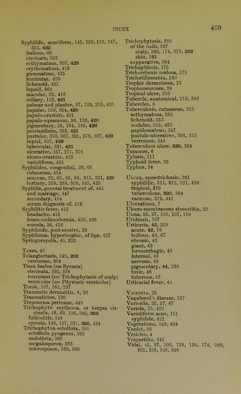 Syphilide, acneiform, 145, 150, 152, 247, 353, 422 buUous, 69 circinate, 393 ecthymatous, 307, 423 erythematous, 418 gummatous, 435 lenticular, 420 lichenoid, 421 lupoid, 364 macular, 22, 418 miliary, 102, 421 palmar and plantar, 87, 123, 215, 421 papular, 109, 354, 420 papulo-crustate, 421 papulo-squamous, 98, 126, 420 pigmentary, 26, 184, 186, 426 psoriasiform, 393, 421 pustular, 303, 307, 331, 378, 397, 423 rupial, 307, 423 tubercular, 331, 421 ulcerative, 157, 271, 316 ulcero-crustate, 423 varioliform, 421 Syphilides, congénital, 29, 68 cutaneous, 414 mucous, 22, 65, 85, 86, 315, 321, 428 tertiary, 259, 269, 309, 345, 435 Syphilis, general treatraent of, 441 and marriage, 447 secondary, 414 sérum diagnosis of, 419 Syphilitic fever, 415 headache,415 leuco-melanodermia, 420, 426 roseola, 26, 418 Syphiloide, post-erosive, 29 Syphiloma, hypertrophie, of lips, 437 Syringomyelia, 40, 222 Tabes, 40 Telangiectasis, 149, 203 verrueose, 204 Tinea barbæ (see Sycosis) circinata, 392, 398 tonsurans (see Trichophytosis of scalp) versicolor (««e Pityriasis versicolor) Torok, 107, 161, 237 Trauraatic dermatitis, 8, 26 Traumatieine, 130 Treponema pertenue, 449 Triehophytic erythema, or herpes cir- cinate, 48, 89, 126, 345, 302 folliculitis, 349 sycosis, 146, 157, 331, 396, 424 Trichophyton ectothrix, 381 ectothrix pyogenes, 392 endothrix, 380 megalosporoD, 383 microsporon, 383, 386 Trichophytosis, 380 of the nails, 397 scalp, 100, 174, 378, 383 skin, 392 suppurative, 394 Trichoptilosis, 175 Trichorrhexis nodosa, 175 Trichotillomania, 180 Trophic dermatoses, 13 Trophoneuroses, 39 Tropical ulcer, 310 Tubercle, anatomical, 218, 348 Tubercles, 6 Tuberculosis, cutaneous, 315 ecthymatous, 355 lichenoid, 353 nodular, 355, 423 papillomatous, 347 pustulo-ulcerative, 304, 315 verrueose, 348 Tuberculous ulcer, 320, 364 Tumours, 6 Tylosis, 211 Typhoid fever, 25 Typhus, 54 Ulcer, sporotrichosic, 361 syphilitic, 311, 312, 321, 439 tropical, 310 tuberculous, 320, 364 varicose, 312, 441 Ulcérations, 7 Ulcero-membranous stomatitis, 22 Unna, 95, 97, 100, 107, 189 Uridrosis, 167 Urticaria, 42, 258 acute, 42, 76 bullous, 43, 67 chronic, 43 giant, 42 hæmorrhagic, 43 internai, 43 nervous, 46 pigmentary, 44, 238 toxic, 46 tuberous, 42 Urticarial fever, 44 Vaccinia, 25 Vagabond’s disease, 187 Varicella, 25, 57, 67 Variola, 25, 422 Varioliform acné, 151 syphilide, 421 Végétations, 349, 434 Verdet, 33 Vesicles, 4 Vespertilio, 341 Vidal, 45, 97, 100, 128, 134, 174, 240, 301, 333, 346, 348