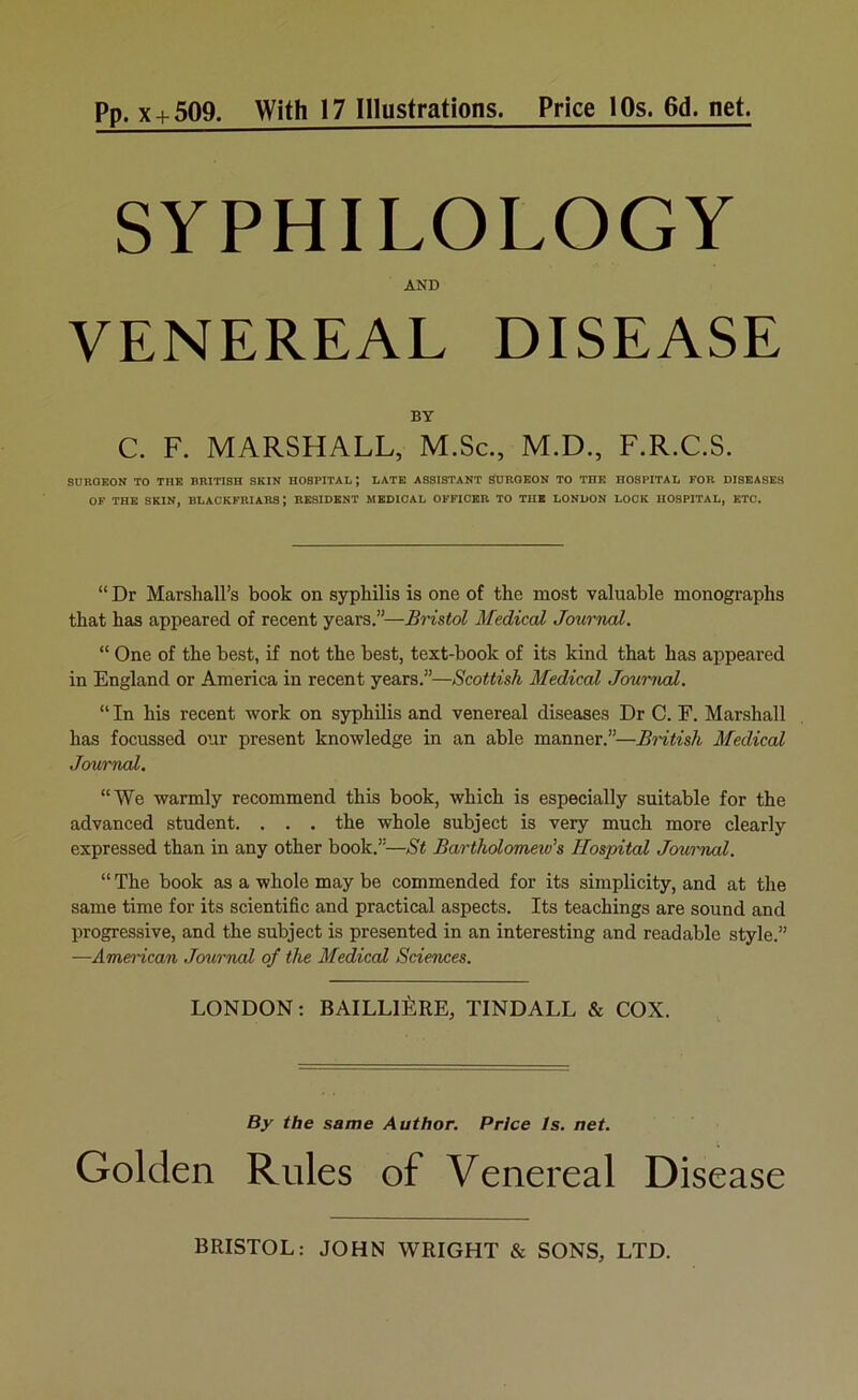 SYPHILOLOGY AND VENEREAL DISEASE BY C. F. MARSHALL, M.Sc., M.D., F.R.C.S. SURGEON TO TIîE BRITISH SKIN HOSPITAL J LATE ASSISTANT SURGEON TO THE HOSPITAL FOR DISEASES OF THE SEIN, BLACKFRIARS; RESIDENT MEDICAL OFFICKR TO THE LONDON LOCK HOSPITAL, ETC. “ Dr Marshall’s book on syphilis is one of the most valuable monographs tbat bas appeared of recent years.”—Bristol Medical Journal. “ One of the best, if not tbe best, text-book of its kind tbat bas appeared in England or America in recent years.”—Scottish Medical Journal. “ In bis recent work on syphilis and venereal diseaaes Dr C. F. Marshall bas focussed onr présent knowledge in an able manner.”—British Medical Journal. “We warmly recommend tbis book, wbicb is especially suitable for the advanced student. . . . tbe whole subject is very much more clearly expressed than in any otber book.”—St Barthdomeiu's Hospital Jouinml. “ The book as a whole may be commended for its simplicity, and at the same time for its scientific and practical aspects. Its teacbings are sound and progressive, and tbe subject is presented in an interesting and readable style.” —Ame^-ican Jcmrnal of the Medical Sciences. LONDON: BAILLIÈRE, TINDALL & COX. By tbe same Author. Price Is. net. Golden Rnles of Venereal Disease BRISTOL: JOHN WRIGHT & SONS, LTD.