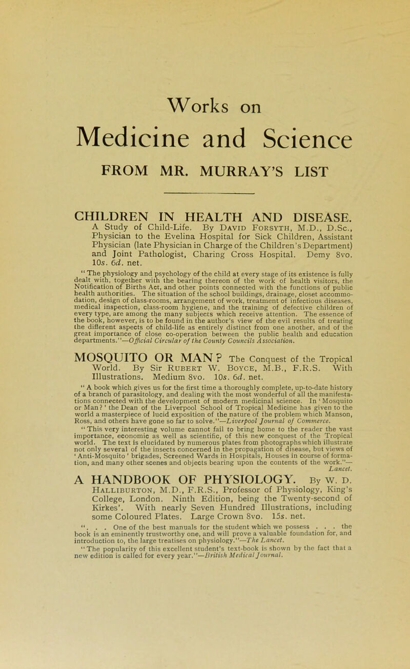 Medicine and Science FROM MR. MURRAY’S LIST CHILDREN IN HEALTH AND DISEASE. A Study of Child-Life. By David Forsyth, M.D., D.Sc., Physician to the Evelina Hospital for Sick Children, Assistant Physician (late Physician in Charge of the Children’s Department) and Joint Pathologist, Charing Cross Hospital. Demy 8vo. 10s. 6d. net. “ The physiology and psychology of the child at every stage of its existence is fully dealt with, together witn lhe bearing thereon of the work of health visitors, the Notihcation of Births Act, and other points connected with the fonctions of public health authorities. The situation of the school buildings, drainage, closet accommo- dation, design of class-rooms, arrangement of work, treatment of infections diseases, medical inspection, class-room hygiene, and the training of defective children of every type, are among the many subjects which receive attention. The essence of the book, however, is to be found in the author's view of the evil results of treating the diâerent aspects of child-life as entirely distinct from one another, and of the great importance of close co-operation between the public health and éducation departments.—Official Circular of the County Councils Association. MOSQTJITO OR MAN ? The Conquest of the Tropical World. By Sir Robert W. Boyce, M.B., F.R.S. With Illustrations. Medium 8vo. 10s. 6d. net. “ A book which gives us for the first time a thoroughly complété, up-to-date history of a branch of parasitology, and dealiog with the most wonderful of ail the manifesta- tions connected with the development of modem médicinal science. In ‘ Mosquito or Man? ' the Dean of the Liverpool School of Tropical Medicine has given to the world a masterpiece of lucid exposition of the nature of the problem which Manson, Ross, and others hâve gone so far to solve.—Liverpool Journal of Commerce. “ This very interesting volume cannot fail to bring home to the reader the vast importance, économie as well as scientihc, of this new conquest of the Tropical world. The text is elucidated by numerous plates from photographs which illustrale not only several of the insects concerned in the propagation of disease, but views of ‘ Anti-Mosquito ’ brigades, Screened Wards in Hospitals, Houses in course of forma- tion, and many other scenes and objecls bearing upon the contents of the work.”— Lancet. A HANDBOOK OF PHYSIOLOGY. By w. d. Halliburton, M.D., F.R.S., Professor of Physiology, King’s College, London. Ninth Edition, being the Twenty-second of Kirkes’. With nearly Seven Hundred Illustrations, including some Coloured Plates. Large Crown 8vo. 15s. net. ... One of the best manuals for the strident which we possess . . . the book is an eminently trustworthy one, and will prove a valuable foundation for, and introduction to, the large treatises on physiology.—The Lawct. The popularity of this excellent sludent's text-book is shown by the fact that a new édition is called for every year.—British Medical Journal,