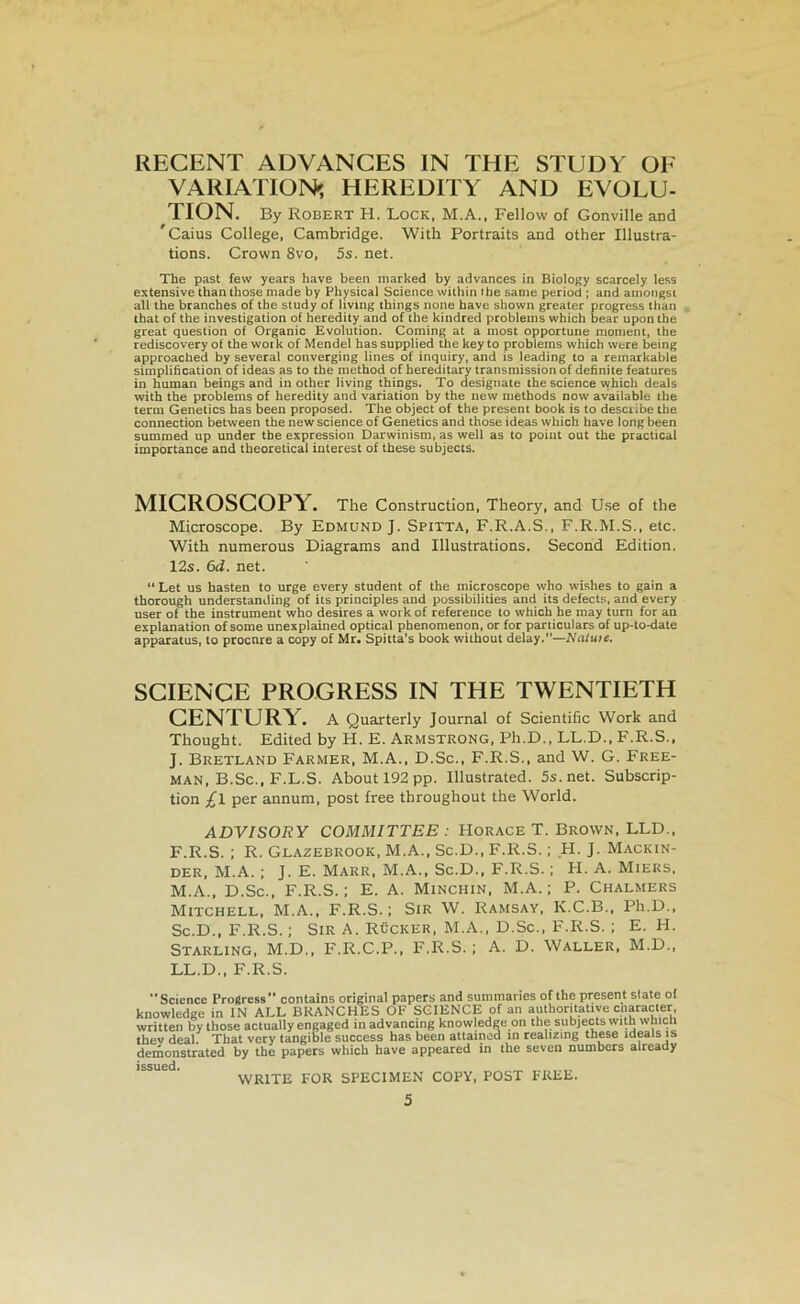 RECENT ADVANGES IN THE STUDY OE VARIATION^, HEREÜITY AND EVOLU- TION. By Robert H. Lock, M.A., Fellow of Gonville and ' Gains College, Cambridge. With Portraits and other Illustra- tions. Crown 8vo, 5s. net. The past few years hâve been marked by advances in Biology scarcely less extensive thanthose made by Physical Science within the sanie period ; and ainongst ail the branches of the study of living things noue bave shown greater progress than that of the investigation of heredity and of the kindred problems which bear upon the great question of Organic Evolution. Corning at a most opportune moment, the rediscovery of the work of Mendel bas supplied the key to problems which were being approached by several converging Unes of inquiry, and is leading to a rematkable simplification of ideas as to the method of hereditary transmission of definite features in human beings and in other living things. To designate the science which deals with the problems of heredity and variation by the new methods now available the term Genetics has been proposed. The object of the présent book is to desciibe the connection between the new science of Genetics and those ideas which hâve long been summed up under the expression Darwinisra, as well as to point out the practical importance and theoretical interest of these subjects. MICROSCOPY. The Construction, Theory, and Use of the Microscope. By Edmund J. Spitta, F.R.A.S., F.R.M.S., etc. With numerous Diagrams and Illustrations. Second Edition. 12s. 6d. net. “ Let us basten to urge every student of the microscope who wishes to gain a thocough understamling of its principles and possibilities and its defects, and every user of the instrument who desires a work of reference to which he may tum for an explanation of some unexplained optical phenomenon, or for particulars of up-to-date apptiratus, to procure a copy of Mr. Spitta’s book without delay.—tVntwie. SCIENCE PROGRESS IN THE TWENTIETH GENTURY. A Quarterly Journal of Scientific Work and Thought. Edited by H. E. Armstrong, Ph.D., LL.D., F.R.S., J. Bretland Farmer, M.A., D.Sc., F.R.S., and W. G. Free- man, B.Sc., F.L.S. About 192 pp. Illustrated. 5s.net. Subscrip- tion £l per annum, post free throughout the World. ADVISORY COMMITTEE : Horace T. Brown, LLD., F.R.S. ; R. Glazebrook, M.A., Sc.D., F.R.S. ; H. J. Mackin- DER, M.A. ; J. E. Marr, M.A., Sc.D., F.R.S. ; H. A. Miers, M.A., D.Sc., F.R.S. ; E. A. Minchin, M.A. ; P. Chalmers Mitchell, M.A., F.R.S. ; Sir W. Ramsay, K.C.B., Ph.D., Sc.D., F.R.S. ; SiR A. Rücker, M.A., D.Sc., F.R.S. ; E. H. Starling, M.D., F.R.C.P., F.R.S. ; A. D. Waller, M.D., LL.D., F.R.S. Science Progress” contains original papers and summaries of the présent State ol knowledge in IN ALL BRANCHES OF SCIENCE of an authoritatiye cnaraçter. written by those actually engaged inadvancing knowledge on the subjects with which thev deal. That very tangible success has been attainod in realizing these ideals is demonstrated by the papers which hâve appeared in the seven numbers already issued. WRITE FOR SPECIMEN COPY, POST FREE.