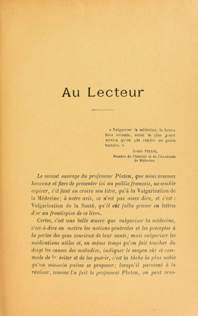 Au Lecteur « Vulgariser la medecine, la bonue bien entendu, serait le plus grand Service qu’on püt rendre au genre humain. » Louis Peisse, Membre de lTnstitut et de l’Academie de Medecine. Le savant ouvrage du professeur Platen, que nous sommes heureux et fers de presenter ici au public franQais, nesemble aspirer, s'il faul en croire son titre, qu’ä la Vulgarisation de la Medecine; ä ?iotre avis, ce riest pas assez dire, et c'est: Vulgarisation de la Sante, qu’il eüt fallu graver en leltres rior au frontispice de ce livre. Cerles, c'est une belle ceuvre que vulgariser la medecine, c'est-ä-dire en mellre les notions generales et les preceptes ä la portee des gens soucieux de leur sante; mais vulgariser les medications utiles et, en meme temps qu'on fait toucher du doigt les causes des maladies, indiquer le moyen sür et com- mode de eviter et de les guerir, c'est la täche la plus noble qu’un meaecin puisse se proposer; lorsqu'il parvient ä la realiser, comme l'a fait le professeur Platen, on peut vrai-