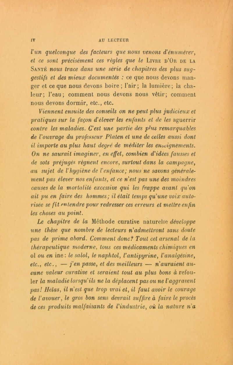 Vun quelconque des facteurs que nous venons d'enumerer, et ce sont precisement ces regles que le Livre d’Or de la Sante nous trace dans une serie de chapitres des plus sug- gestifs et des mieux documentes : ce que nous devons man- ger et ce que nous devons Loire; l’air; la lumiere; la cha- leur; l’eau; comment nous devons nous vetir; comment nous devons dormir, etc., etc. Viennent ensuite des conseils on ne peut plus judicieux et pratiques sur la fagon d’elever les enfants et de les aguerrir contre les maladies. Cest une partie des plus remarquables de Vouvrage du professeur Platen et une de cetles aussi dont il Importe au plus haut degre de mediter les enödgnements. On ne saurait imaginer, en effet, cotnbien d'idees fausses et de sots prejuges regnent encore, surtout dans la Campagne, au sujet de Vhygiene de Venfance; nous ne savons generale- ment pas elever nos enfants, et ce n’est pas une des moindres causes de la mortalite excessive qui les frappe avant qu'on ait pu en faire des hommes; il etait ternps qu'une voix auto- risee se fit pntendre pour redresser ces erreurs et metlre enfin les choses au point. Le chapitre de la Methode curative naturelle developpe une thöse que nombre de lecteurs rtadmeltront sans doute pas de prime abord. Comment donc? Tout cet arsenal de la therapeutique moderne, tous ces medicaments chimiques en ol ou en ine: le salol, lenaphtol, Vanlipyrine, Vanalgesine, etc., etc., — fen passe, et des meilleurs — n'auraient au- cune valeur curative et seraient tout au plus bons ä refou- ler la maladie lorsqu'ils ne la deplacent pas ou ne Vaggravent pas! Helas, il nest que trop vrai et, il faul avoir le courage de l'avouer, le gros bon sens devrait suffire ä faire le proces de ces produits malfaisants de VIndustrie, oü la nature na