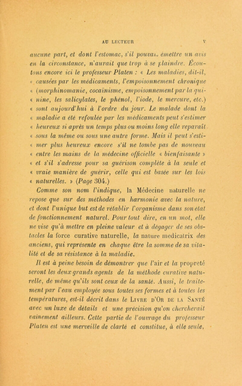 ernenne part, et dont l'estomac, s'il pouvau emettre un avis en la circonstance, naurait que Irop ä se plaindre. Ecou- tons encore ici le professeur Platen : « Le$ maladies, dit-il, (.< causees par les medicaments, l’empoisonnement chronique « (morphinomanie, cocainisme, empoisonnement par la gui- a nine, les salicylates, le phenol, Viode, le mercure, etc.) « sunt aujourd’hui ä Vordre du jour. Le malade dont la « maladie a ete refoulee par les medicaments peut s’estimer « heureux si apres un temps plus ou moins long eile reparait « sous la meme ou sous une autre forme. Mais il peut s'esti- « mer plus heureux encore s’il ne tombe pas de nouveau « ent re les mains de la medecine ofßcielle « bienfaisante » « et s’il s’adresse pour sa guerison complete ä la seule et « vraie maniere de guerir, celle qui est basee sur les lois « naturelles. » (Page 304.) Comme son nom Vindique, la Medecine naturelle ne repose que sur des methodes en harmonie avec la nature, et dont l'unique but est de retablir Vorganisme dans sonetat de fonctionnement naturel. Pour tout dire, en un mot, eile ne vise qu’d mettre en pleine valeur et ä clegager de ses obs- tacles la force curative naturelle, la nature medicalrix des anciens, qui represente en chaque elre la somme de sa vila- lite et de sa resislance ä la maladie. II est ä peine besoin de demonlrer que Tair et la proprete seront les deuxgrands agents de la methode curative natu- relle, de meme qu’ils sont ceux de la sante. Aussi, le traite- ment par Veau employee sous toutes ses formes et ä toutes les temperatures, est-il decrit dans le Livre d’Or de la Sante avec un luxe de details et une precision qu’on chercherait vainement ailleurs. Cette partie de l’ouvrage du professeur Platen est une merveille de clarte et constitue, ä eile seule,