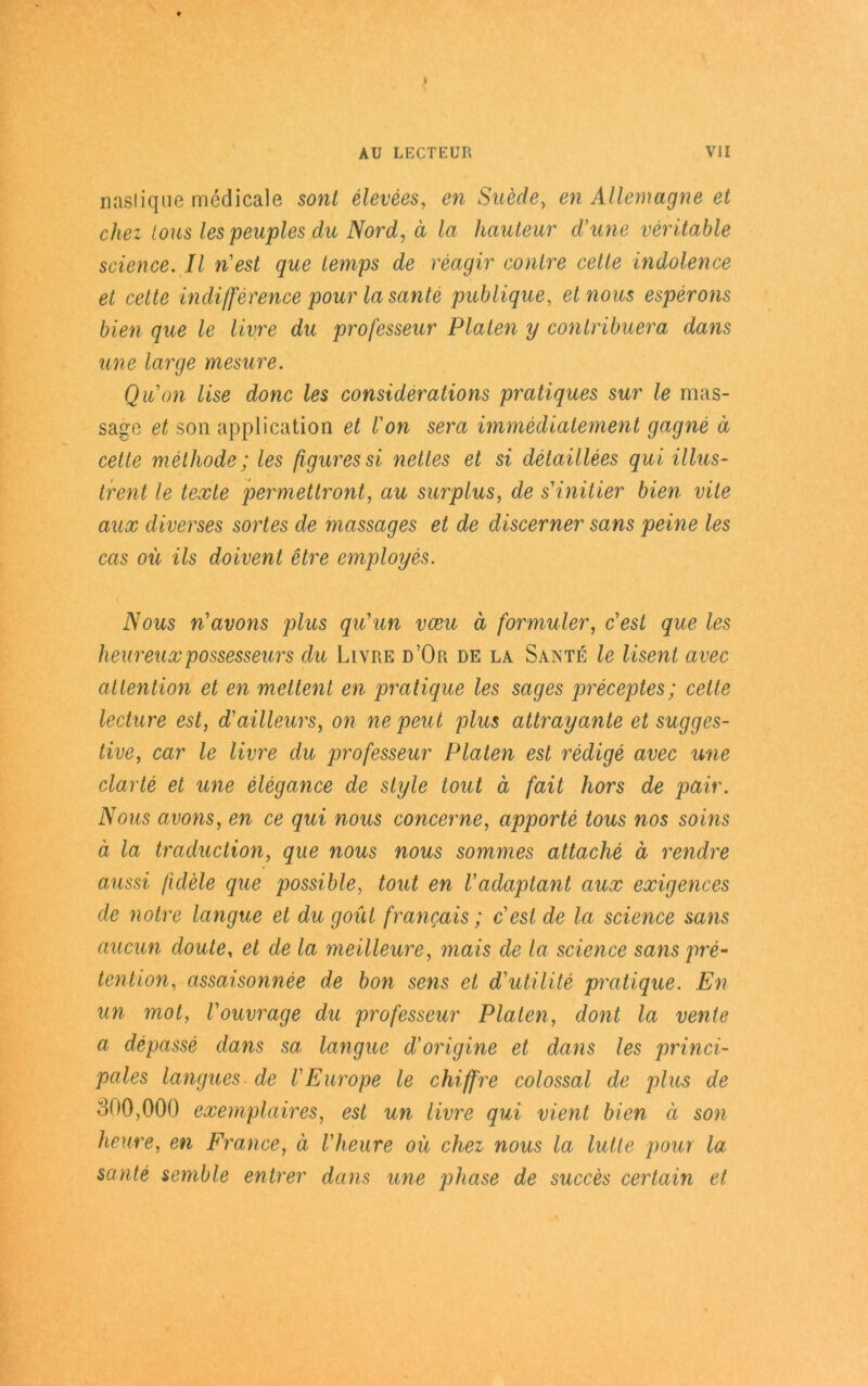 naslique mcdicale sont elevees, en Suede, en Allemagne et chez Ions les peuples du Nord, ä la hauteur d’une rentable Science. II n'est que temps de reagir contre celle indolence et cette indifference pour la sante publique, etnous esperons bien que le Uwe du professeur Platen y contribuera dans une large mesure. Quon lise donc les considerations pratiques sur le mas- sage et son application et l'on sera immedialement gagne ä cette methode; les ßguressi nettes et si detaillees qui illus- trent le texte permettront, au surplus, de sinitier bien vite aux diverses sortes de massages et de discerner sans peine les cas oü ils doivent etre employes. Nous n'avons plus qü’un vceu ä formuler, c'est que les heureuxpossesseurs du Livre d’Or de la Sante le liseni avec attention et en mettent en pratique les sages preceptes; cette lecture est, d'ailleurs, on ne peut plus attrayante et sugges- tive, car le livre du professeur Platen est redige avec une clarte et une elegance de style tout ä fait hors de pair. Nous avons, en ce qui nous concerne, apporte tous nos soins ä la traduction, que nous nous sommes attache ä rendre aussi fidele que possible, tout en l’adaptant aux exigences de notre langue et du goüt francais; c'est de la Science sans aucun cloute, et de la meilleure, mais de la Science sans pre- tention, assaisonnee de bon sens et d'utilite pratique. En un mol, Vouvrage du professeur Platen, dont la vente a depasse dans sa langue d'origine et dans les princi- pales langues de l'Europe le chiffre colossal de plus de 300,000 exemplaires, est un livre qui vient bien ä son heure, en France, ä l'heure oü chez nous la lulle pour la sante semble entrer dans une phase de succes certain et