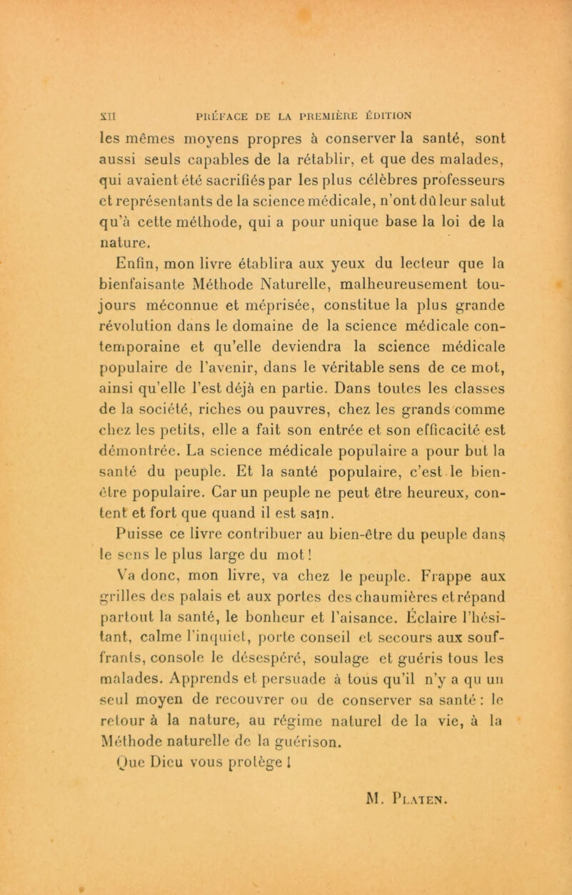 les mSmes moyens propres ä conserver la sante, sont aussi seuls capables de la retablir, et que des malades, qui avaientete sacrifiespar les plus celebres professeurs et representants de la Science medicale, n’ont du leur salut qu'ä cette methode, qui a pour unique base la loi de la nature. Enfin, mon livre etablira aux yeux du lecteur que la bienfaisante Methode Naturelle, malheureusement tou- jours m^connue et meprisee, constitue la plus grande revolution dans le domaine de la Science medicale con- temporaine et qu’elle deviendra la Science medicale populaire de 1'avenir, dans le veritable sens de ce mot, ainsi qu’ellc l’estdbjä en partie. Dans toutes les classes de la societö, riches ou pauvres, chez les grands comme clicz les petits, eile a fait son entr^e et son efficacite est demontree. La Science medicale populaire a pour but la sante du peuple. Et la sante populaire, c’est le bien- elre populaire. Car un peuple ne peut ötre heureux, con- tent et fort que quand il est sajn. Puisse ce livre contribuer au bien-6tre du peuple dans le sens le plus large du mot! Va donc, mon livre, va chez le peuple. Frappe aux grilles des palais et aux porles des chaumiöres etrepand partout la santö, le bonheur et l’aisance. Eclaire l’hesi- tant, calme l'inquict, porte conseil et secours aux souf- frants, console le desespere, soulage et gueris tous les malades. Apprends et persuade ä tous qu’il n’y a qu un seid moyen de recouvrer ou de conserver sa sante : le retour ä la nature, au rögime naturel de la vie, ä la Methode naturelle de la guerison. Que Dicu vous prolege 1 M. P LAT EN.