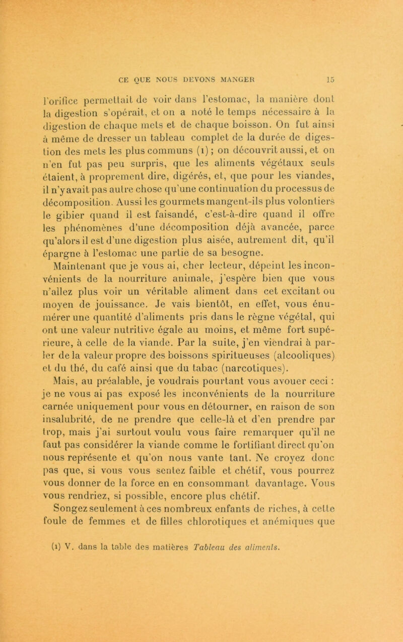 l'orifice permeltait de voir dans l’estomac, la maniöre donl la digestion s’operait, et on a note le temps necessaire ä la digestion de chaque mels et de chaque boisson. On fut ainsi ä meine de dresser un tableau complet de la duree de diges- tion des mets les pluscommuns (1); on döcouvrit aussi, et on n'en fut pas peu surpris, que les aliments vegetaux seuls etaient,ä proprement dire, digeres, et, que pour les viandes, il n’yavait pas autre chose qu’une continuation du processus de decomposition. Aussi les gourmetsmangent-ils plus volontiers le gibier quand il est faisande, c’est-ä-dire quand il olTre les phenomenes d’une decomposition deja avancee, parcc qu’alors il est d’une digestion plus aisee, autrement dit, qu’il öpargne ä l’estomac une partie de sa besogne. Maintenant que je vous ai, eher lecteur, döpeint lesincon- venients de la nourriture animale, j’espere bien que vous n’allez plus voir un veritable aliment dans cet excitant ou moyen de jouissancc. Je vais bientöt, en effet, vous enu- mererune quantite d’aliments pris dans le regne vegetal, qui ont une valeur nutritive egale au moins, et möme fort supe- rieure, ä celle de la viande. Par la suite, j’en viendrai ä par- ier dela valeur propre des boissons spiritueuses (alcooliques) et du the, du cal‘6 ainsi que du tabac (narcotiques). Mais, au prealable, je voudrais pourtant vous avouer ceci: je ne vous ai pas expose les inconvenients de la nourriture carnee uniquement pour vous en detourner, en raison de son insalubrite, de ne prendre que celle-lä et d’en prendre par Irop, mais j’ai surtout voulu vous faire remarquer qu’il ne laut pas considörer la viande comme le forlifiant direct qu'on nous represente et qu'on nous vante tant. Ne croyez donc pas que, si vous vous sentez faible et chötif, vous pourrez vous donner de la force en en consommant davanlage. Vous vous rendriez, si possible, encore plus chötif. Songezseulement äces nombreux enfants de riches, k celte foule de femmes et de filles chlorotiques et anemiques que (1) V. dans la table des matikres Tableau des alimenls.