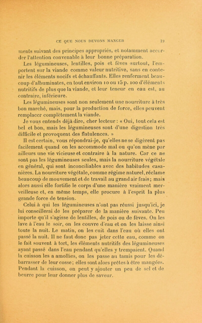 raents suivant des principes appropries, et notamment accor- der l’altention convenable a leur bonne preparation. Les legumineuses, lentilles, pois et fevcs surtout, l’em- portent sur la viande comme valeur nutritive, sans en conte- nir les elements nocifs et 6chaufTants. Elles renferment beau- coup d’albuminates, en toutenviron ioou i5p. 100 d’elemenls nutritifs de plus que la viande, et leur teneur en eau est, au contrairc, inferieure. Les legumineuses sont non seulement unc nourriturc ä Irös bon marche, mais, pour la production de force, elles peuvent remplaccr completement la viande. Jevous entends d6jädire, eher lecteur : « Oui, loutcela est bei et bon, mais les legumineuses sont d’une digestion tres difficileet provoquent des flatulences. » II estcertain, vous repondrai-je, qu’ellesnese digerent pas facilement quand on les accommode mal ou qu’on mene par ailleurs une vie vicieuse et contraire ä la nature. Car ce ne sont pas les legumineuses seules, mais la nourriture vegötale en genöral, qui sont inconciliables avec des habitudes casa- nicres. La nourriture v6getalc, comme regime naturel, r^clame beaucoup de mouvement et de travail au grand air frais; mais alors aussi eile fortifie le corps d’une maniere vraiment mer- veilleuse et, en möme temps, eile procure ä l’esprit la plus grande force de tension. Celui a qui les lögumineuses n’ont pas reussi jusqu’ici,je lui conseillerai de les preparer de la maniere suivante. Peu importe qu’il s’agisse de lentilles, de pois ou de f^ves. On les lave a l’eau le soir, on les couvre d'cau et on les laisse ainsi toute la nuit. Le matin, on les cuit dans l’eau oü elles ont passe la nuit. II ne faut donc pas jeter cctte eau, comme on le fait souvent ä tort, les elements nutritifs des legumineuses ayant pass6 dans l’eau pendant qu’elles y trempaient. Quand la cuisson les a amollics, on les passe au tamis pour les de- barrasser de leur cosse; elles sont alors prötes ä etre mangees. Pendant la cuisson, on peut y ajouter un peu de sei et de beurre pour leur donner plus de saveur.