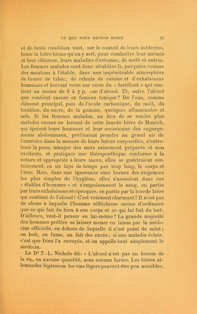 et de toute condition vont, sur le conseil de lcurs medecins, boire la bi6re brune qu'on y sert, pour combatlre leur aneraie et leur chlorose, leurs maladies d’estomac, de nerfs et autres. Les femmcs malades sontdonc attableesla, parquees comrae des moutons ä l’etable, dans une impenetrable atmosph^re de fumee de tabac, de relents de cuisine et d’exhalaisons humaines et boivent verre sur verre du « fortifiant » qui con- tient au moins de 6 ä 7 p. 100 d'alcool. Et, outre l’alcool que contient encore ce fameux tonique ? De l’eau, comme 6I6ment principal, puis de l’acide carboniqne, du malt, du lioublon, du Sucre, de la gomme, quelques albuminates et sels. Si les femmes malades, au lieu de se rendre plus malades encore en buvant de cette lourde biere de Munich, qui epaissit leurs humeurs et leur occasionne des engorge- ments abdominaux, preferaient prcndre au grand air de l’exercice dans la mesure de leurs forces corporelies, s’entre- tenir la peau, manger des mets sainement prepares et non excitants, et pratiquer une therapeuthique conforme ä la natu re et appropriöe ä leurs manx, elles se gueriraient cer- tainement, en un laps de temps pas trop long, le corps et l'üme. Mais, dans une ignorance sans bornes des exigences les plus simples de l’hygiene, elles s’asseoient dans ces « etables d'hommes » et s’empoisonnent le sang, en partie par leurs exhalaisons reciproqucs, en partie parla lourde biere qui contient de l’alcool! G’est vraiment charmant! II 11’est pas de chose b laquelle l’homme r6116chisse moins d’ordinaire que ce qui fait du bien ä son corps et ce qui lui fait du tort. D’ailleurs, veut-il penser en lui-meme? La grande majorite des hommes pröföre se laisser mener en laisse par la mede- cine officielle, en dehors de laquelle il n’est point de salut; on boit, on fume, on fait des excös ; si une maladie 6clate, c’est que Dieu l’a envoyöe, et on appelle tout simplement le mödecin. Le Dr T. L. Nichols dit: « L’alcool n’est pas un besoin de la vie, en aucune quanlitö, sous aucune forme. Les bi6res al- lemandes lögeresou les vins 16gers peuvent ötre peu nuisibles.