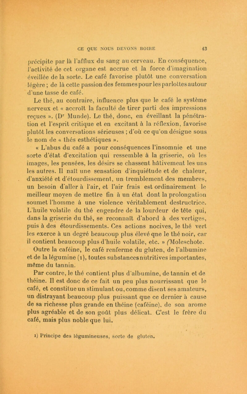 precipite par lä l’afflux du sang auccrveau. En consequence, l’activite de cet organe est accrue et la force d’imaginalion eveillöe de la sorte. Le cafö favorise plutöt une conversation legere; de lä cette passion des femmespour lesparlottesautour d’une lasse de cafe. Le thö, au contraire, influence plus que le cafö le systöme nerveux et « accroit la faculte de tirer parti des irapressions regues ». (Dr Munde). Le thö, donc, en öveillant la pönetra- tion et l’esprit critique et en excitant ä la reflexion, favorise plulot les conversations sörieuses ; d’oü ce qu’on dösigne sous le nom de « thös esthöliques ». « L’abus du cafö a pour consöquences l’insomnie et une sorte d’elat d’excitation qui ressemble ä la griserie, oü les images, les pensöes, les desirs se chassent hätivement les uns les autres. II nait une Sensation d’inquietude et de chaleur, d’anxiöte et d’ötourdissement, un tremblement des raembres, un besoin d'aller ä l’air, et l’air frais est ordinairement le meilleur moyen de mettre fin ä un ötat dont la Prolongation soumet rhomme ä une violence vöritablement destructrice. L'huile volatile du thö engendre de la lourdeur de tete qui, dans la griserie du the, se reconnait d’abord ä des vertiges, puis ä des ötourdissements. Ces actions nocives, le thö vert les exerce ä un degre beaucoup plus eleve qne le th6 noir, car il contient beaucoup plus d’huile volatile, etc. » fMoleschote. Outre la cafeine, le cal“6 renferme du gluten, de l’albumine et de la lögumine (1), toutes substancesnutritives importantes, möme du tannin. Par contre, le th6 conlient plus d’albumine, de tannin et de theine. II est donc de ce fait un peu plus nourrissant que le cafö, et constitue un stimulant ou, comrne discnt ses amateurs, un distrayant beaucoup plus puissant que ce dernier ä cause de sa richesse plus grande en thöine (caföine). de son aromc plus agrdable et de son goüt plus dclicat. G’est le fröre du cafö, mais plus noble que lui. 1) Principe des legumineuses, sorte de gluten.