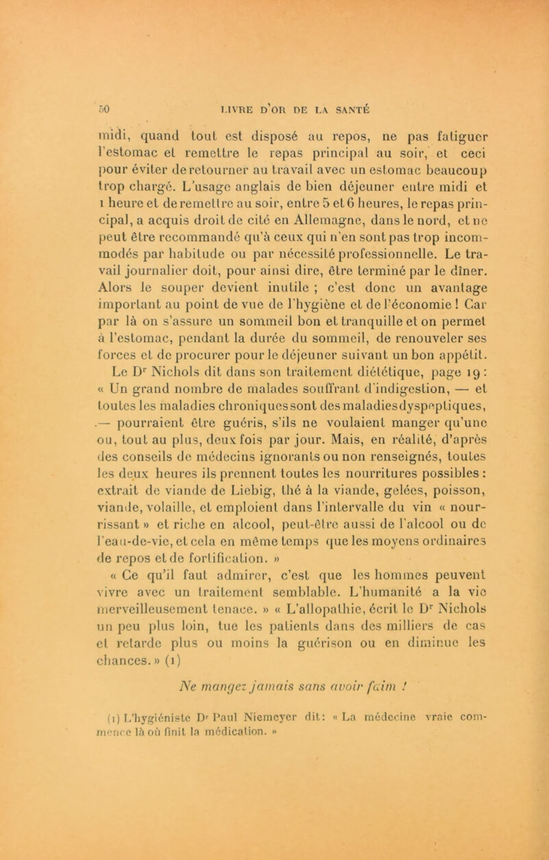 midi, quand ioul est dispos6 au repos, ne pas faligucr l’efetomac et remettre le repas principal au soir, et ceci pour eviter deretourner au travail avec un estomac beaucoup Irop Charge. L’usage anglais de bien dejeuner enlre midi et 1 lieure et de remettre au soir, enlre 5 et 6 heures, ie repas prin- cipal, a acquis droit de eite en Allemagnc, danslenord, eine peut etre recommande qu’ä ceux qui n’en sont pas trop incom- modes par habitude ou par necessite professionnelle. Le tra- vail journalier doit, pour ainsi dire, etre termine par le diner. Alors le souper devient inutile ; c’est donc un avantage important au poinl de vue de l’hygiene et del’economie ! Car par lä on s’assure un sommeil bon et tranquille et on permet ä l’estomac, pendant la duree du sommeil, de renouveler ses l'orces et de procurer pour le dejeuner suivant un bon appetit. Le Dr Nichols dit dans son traitement di6tetique, page 19: « Un grand nombre de malades souffrant d'indigestion, — et toutes les maladies ehroniquessont desmaladiesdyspepliques, .— pourraient ßtre gueris, s’ils ne voulaient manger qu’unc ou, tout au plus, deux fois par jour. Mais, en r6alit6, d’apres des conseils de medecins ignorants ou non renseignös, toutes les deux heures ils prennent toutes les nourritures possibles : extrait de viande de Liebig, U16 ä la viande, gelees, poisson, viande, volaille, et emploient dans 1’inLervalle du vin « nour- rissant » et riebe en alcool, peut-ötre aussi de l’alcool ou de l’eau-de-vie, et cela en möme temps que les moyens ordinaires de repos et de fortification. » « Ge qu’il faut admircr, c’est que les hommes peuvent vivre avec un traitement semblablc. L’humanite a la vic merveilleusement lenace. » « L’allopathie, ecrit le Dr Nichols un peu plus loin, tue les patients dans des milliers de cas et retarde plus ou moins la guerison ou en diminue les chances.» (1) Ne mangez jamais sans avoir faim ! (1) L’hygidnistc Dr Paul Niemeyer dit: «La medecine vraic com- rrifric e lä ou finit la medical ion. )>