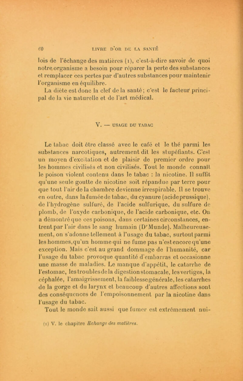 lois de l’echangedes matieres (i), c’est-ä-dire savoir de quoi notreorganisme a besoin pour reparer la pertedes substances et remplacer ces pertes par d’autres substances pour maintenir l’organisme en 6quilibre. La diele estdonc la clef dela santc; c’est le facteur princi- pal de la vie naturelle et de 1'art medical. V. — USAGE DU TABAG Le tabac doit etre classd avec le cafe et le the parmi les substances narcotiques, autrement dit les stupefianls. C’est un moyen d’excilation et de plaisir de premier ordre pour les hommes civilis6s et non civilises. Tout le monde connail le poison violent contenu dans le tabac : la nicotine. II suffit qu’une seule goutte de nicotine soit repandue par terre pour que tout l’air de la cliambre devienne irrespirable. 11 se trouvc en outre, dans lafumeede tabac, du cyanure (acideprussique), de l’hydrogene sulfure, de l’acide sulfurique, du sulfure de plomb, de l’oxyde carbonique, de l’acide carbonique, etc. On a demontrequc ces poisons, dans certaines circonstances, en- trentpar l’air dans le sang liumain (DrMunde). Malheureuse- ment, on s’adonne tellement ä l’usage du tabac, surtout parmi les hommes,qu’un hommequi ne fume pas n’estencorcqu'une exception. Mais c’est au grand dommage de l'humanite, car l’usage du tabac provoque quantitc d’embarras etoccasionne une masse de maladies. Le manque d'appetit, le catarrhe de l’estomac, leslroublesdela digestionstomacale, lcsvertiges, la cephalöe, l’amaigrissement, la faiblessegenerale, les catarrhes de la gorge et du larynx et beaucoup d’autres aircclions sont des cons6qucnces de l’empoisonnement par la nicotine dans Lusage du tabac. Tout le monde sait aussi que fumer est extremement nui-