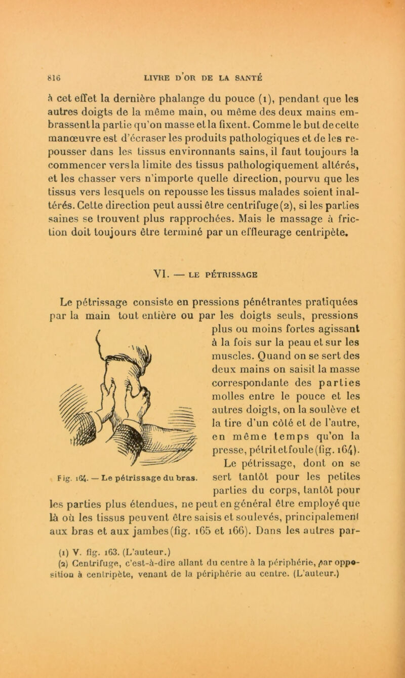 h cet effet la derniöre phalange du pouce (1), pendant que les autres doigts de la möme main, ou meme des deux mains em- brassent la partie qu’on masse et la fixent. Comme le bul de celte manoeuvre est d’ecraser les produits pathologiques et de lcs rc- pousser dans les tissus environnants sains, il faut toujours la commencer versla limite des tissus pathologiquement altörös, et les chasser vers n’importe quelle direction, pourvu que les tissus vers lcsquels on repousse les tissus malades soient inal- terös. Gette direction peut aussi ötre centrifuge (2), si les parties saines se trouvent plus rapprochöes. Mais le massage a fric- tion doit toujours etre terminö par un effleurage centripete. VI. — LE PETRISSAGE Le petrissage consiste en pressions pönötrantes pratiquöes par la main tout entiere ou par les doigts seuls, pressions plus ou moins fortes agissant ä la fois sur la peau et sur les muscles. Quand on se sert des dcux mains on saisit la masse correspondante des parties molles entre le pouce et les autres doigls, on la soulövc et la tire d’un cölö et de l’autre, en möme temps qu’on la presse, p6tritetfoule(fig. 164). Le petrissage, dont on se sert tantöt pour les petites parties du corps, tantöt pour lcs parties plus ötendues, ne peut en göneral ötre employöque lä oü les tissus peuvent ötre saisis et souleves, principalemenl aux bras et aux jambes(fig. i65 et 166). Dans les autres par- (1) V. fig. i63. (L’auteur.) (a) Centrifuge, c’est-ä-dire allant du centre ä la p6riph6rie, /)ar oppo- gitiou ä cenlripfete, venant de la p6riph6rie au centre. (L’auteur.)