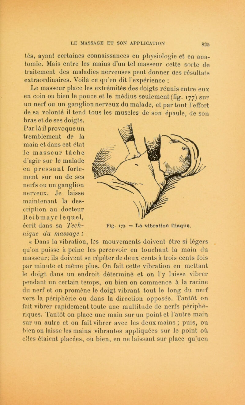 823 tes, ayant certaines connaissances en physiologie et en ana- lomie. Mais entre les mains d’un tel masseur celte sorte de traitement des maladies nerveuses peut donner des resultats extraordinaires. Voilä ce qu’en dit l’experience : Le masseur place les extr6mites desdoigts reunis entre eux en coin ou bien le pouce et le m6dius seulement (fig. 177) sim un nerf ou un ganglion nerveux du malade, et par tout l’effort de sa volonte il tend tous les muscles de son epaule, de son bras et de ses doigts. Par lä il provoque un tremblement de la main et dans cet etat le masseur täche d’agir sur le malade en pressant forte- ment sur un de ses nerfs ou un ganglion nerveux. Je laisse mamtenant la des- criplion au docteur Reibmayr lequel, 6crit dans sa Tech- Fig. 170. — La Vibration iliaque. nique du massage : « Dans la Vibration, les mouvements doivent etre si legers qu’on puisse ä peine les percevoir en touchant la main du masseur; ils doivent se repeter de deux Cents ä trois cenls fois par minute et meme plus. On fait cette Vibration en mettant le doigt dans un endroit d6termin6 et on l’y laisse vibrer pendant un certain temps, ou bien on commcnce ä la racine du nerf et on pro mene le doigt vibrant tout le long du nerf vers la peripherie ou dans la direction opposee. Tantöt on fait vibrer rapidement toute une multitude de nerfs periphe- riques. TanLöt on place une main surun point et l’autre main sur un autre et on fait vibrer avec les deux mains ; puis, ou bien on laisse les mains vibrantes appliquees sur le point oü elles 6taient placees, ou bien, en ne laissant sur place qu’uen