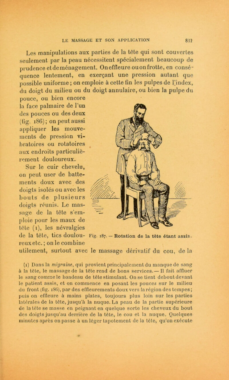 Lcs manipulalions aux parlies de la tele qui sont couvcrles seulement par la peau necessitent specialement beaucoup de prudence et de menagement. Oneffleure ouonfrotte, en cons£- quence lentement, en exergant une pression autant que possible uniforme ; on emploie ä cette fin les pulpes de l’index, du doigt du milieu ou du doigt annulaire, ou bien la pulpe du pouce, ou bien encore la face palmaire de Tun des pouces ou des deux (fig. 186); on peut aussi appliquer les mouve- mcnts de pression vi- bratoires ou rotatoires aux endroits particulie- rement douloureux. Sur le cuir chevelu, on peut user de batte- ments doux avec des doigls isolös ou avec les bouts de plusieurs doigts reunis. Le mas- sage de la lote s'em- ploie pour les maux de leie (1), les nevralgies de la tete, tics doulou- rcuxelc.; on le combine ulilement, surlout avec le massage dörivatif du cou, de la Fig. 187. — Rotation de la töte ötant assis. (1) Dans la migraine, qui provicnt prineipalcment du manque de sang ä la tele, le massage de la töte rend de bons Services.— II fait affluer le sangcommele bandeau de tete stimulant. Onse tient deboutdevant le patient assis, et on commence en posant les pouces sur le milieu du front 18G), par des effleurements doux vers la region des tempes; puis on efdeure ä mains plates, toujours plus loin sur les parties laterales de la töte, jusqu’ä la nuque. La peau de la partie supörieure de la löte se masse en peignant en quelque sorte les cheveux du bout des doigts jusqu’au derriöre de la töte, le cou et la nuque. Quelques minulcs aprös on passe ä un löger tapotemcnt de la töte, qu’on exöcute