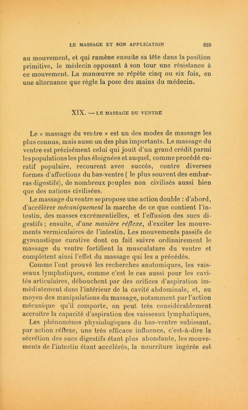 au mouvement, et qui ramöne ensuite sa töte dans la position primitive, le medecin opposant ä son tour une rösistance ä ce mouvement. La manoeuvre se röpöte cinq ou six fois, en une alternance que rögle la pose des mains du mödecin. XIX. —LE MASSAGE DU VENTRE Le « massage du ventre » est un des modes de massage les plus connus, mais aussi un des plus imporlanls. Le massage du ventre est pröcisöment celui qui jouit d’un grand credit parmi les populations les plus öloignees et auquel, comme procödö cu- ratif populaire, recourent avec succös, contre diverses formes d’affections du bas-ventre ( le plus souvent des embar- ras digestifs), de nombreux psuples non civilisös aussi bien que des nations civilisöes. Le massage du ventre se propose une action double : d’abord, d’accölörer mecaniquement la marche de ce que contient Fin- testin, des masses excrömentielles, et 1’efTusion des sucs di- gestifs; ensuite, d'une mciniere rdflexe, d’exciter les mouve- ments vermiculaires de Fintestin. Les mouvements passifs de gymnastique curative dont on fait suivre ordinairement le massage du ventre fortifient la musculature du ventre et complötent ainsi l’etTet du massage qui les a precedös. Comme l’ont prouve les recherches anatomiques, les vais- seaux lymphatiques, comme c’est le cas aussi pour les cavi- tes articulaires, dcbouchent par des orifices d’aspiration im- mediatement dans l'intörieur de la cavitö abdominale, et, au moyen des manipulations dumassage, notamment parl’action mecanique qu’il comporte, on peut trös considörablement accroitre la capacitö d'aspiration des vaisseaux lymphatiques, Les phenomenes physiologiques du bas-ventre subissant, par action reftexe, une trös efficace influence, c’est-ä-dire la secrelion des sucs digestifs ötant plus abondante, les mouve- ments de Fintestin etant accelörös, la nourriture ingöree est