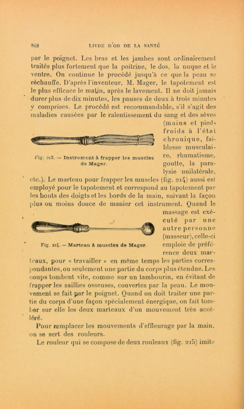 }>ar le poignet. Les bras et les jambes sont ordinairemenl traitös plus forteruent que la poitrine, le dos, la nuque et le ventre. On continue le procede jusqu’ä ce que la pcau se rechauffe. D'apres l’inventeur, M. Mager, le tapotement est le plus efficace le matjn, apres le laveraent. II ne doit jamais durerplus de dix minutes, les pauses de deux ;i trois minutes v coinpriscs. Le procßde est recommandable, s’il s’agit des maladies causees par le ralentissement du sang et des s6ves (mains et pieds 1“ r o i d s a Letal chronique, fai- blesse musculai- Fig. 2i3. — Instrument k frapper les muscles 1 ihumatisme, de Mager. goutte, la para- lysie unilaterale, etc.). Le marteau pour frapper les muscles (fig. 21/*) aussi es! employe pour le tapotement et correspond au tapotement par les bouts des doigtsetles bords de la main, suivant la fagon plus ou moins douce de manier cet inslrument. Quand le massage est exe- cute par une autre personne (masseur),celle-ci Fig. 214. —Marteau k muscles de Mager. einploic de prefe- rence deux mar- leaux, pour « travailler » en meme temps les parties corres- pondantes,ou seulcment une partie du corps plusetendue. Les coups tombent vite, comme sur un tambourin, en evitant de frapper les saillies osseuses, couvertes par la peau. Le mou- vement se fait par le poignet. Ouand on doit traiter une par- tie du corps d'une fa^on sp6cialemcnt 6nergique, on fait tom- l>er sur eile les deux marteaux d’un mouvement tr6s accö- 16r6. Pour remplacer les mouvements d’effleurage par la main, on se sert des rouleurs. Le rouleur qui se compose de deux rouleaux (fig. 2i5) imitc