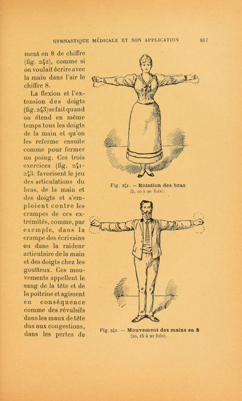 ment en 8 de chiffre (fig. 242), comme si on voulait öcrire avec la main dans l'air le chiffre 8. La flexion et l’ex- tension des doigts (fig.243)sefaitquand on etend en meine temps tous les doigts de la main et qu’on les referme ensuite comme pour fermer un poing. Ces trois exercices (fig. 241- 243) favorisent le jeu des articulations du bras, de la main et des doigts et s’em- ploient contre les crampes de ces ex- tremites, comme, par exemple, dans la crampe des ecrivains ou dans la raideur articulaire de la main et des doigts chez les goutteux. Ces mou- vements appellent le sang de la töte et de la poitrine et agissenl en consöquence comme des rövulsifs dans les maux de töte dus aux congestions, dans les perlcs de Fig. 241. — Rotation des bras (5, 10 h 20 fois). Fig. 242. — Mouvement des mains en S