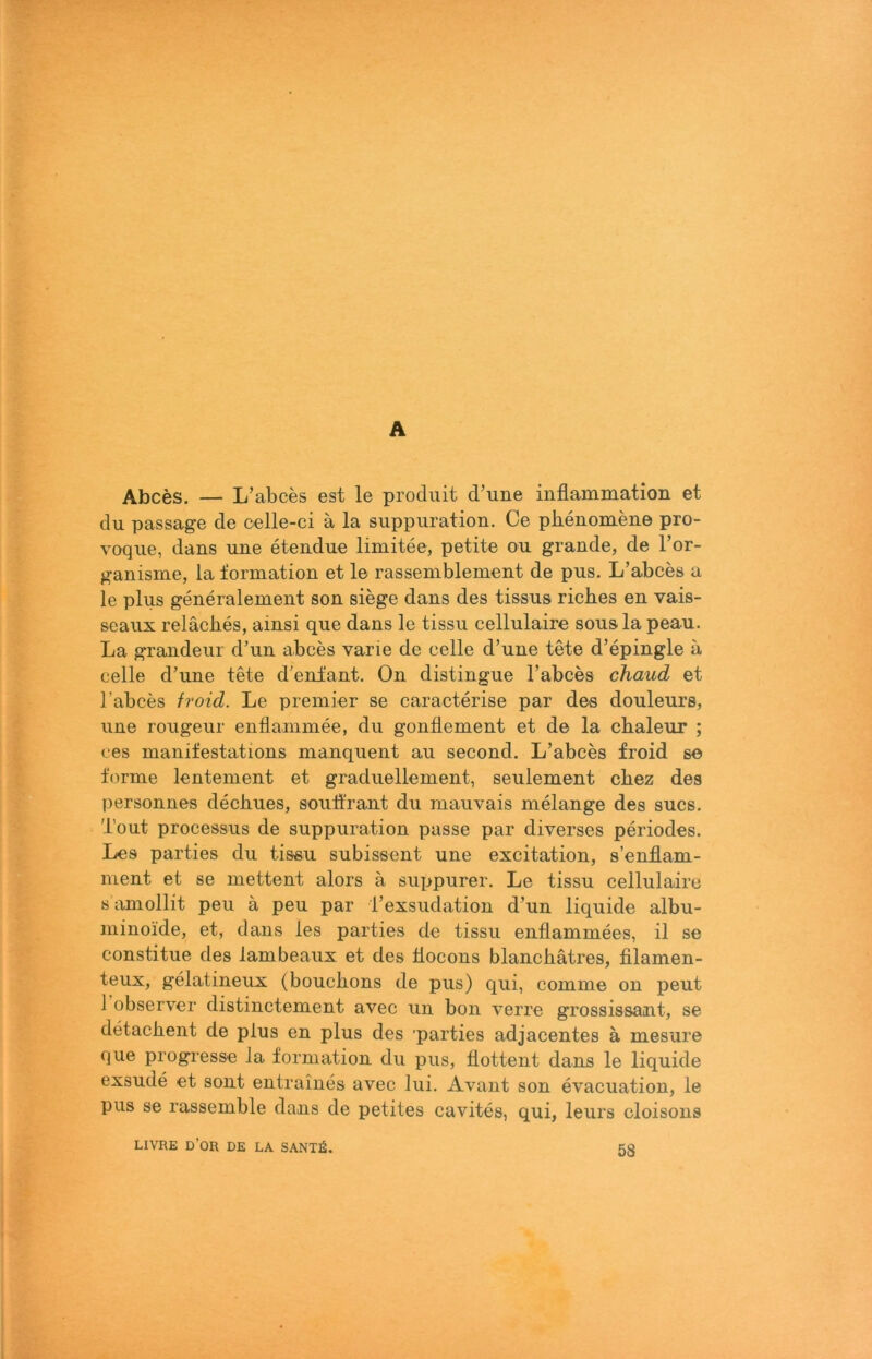 A Abces. — L’abces est le prodiiit d’une inflammation et du passage de celle-ci ä la suppiiration. Ce pkeuomene pro- voque, dans une eteudue limitee, petite ou gründe, de Tor- ganisme, la formation et le rassemblement de pus. L’abces a le plus generalement son siege dans des tissus ricb.es en vais- seaux reläches, ainsi que dans le tissu cellulaire sousla peau. La grandeur d’un abces varie de celle d’une t^e d’epingle a celle d’une tete d'enfant, On distingue l’abces chaud et l’abces froid. Le premier se caracterise par des douleurs, une rougeur enflammee, du gonHement et de la chaleur ; oes manifestations manquent au second. L’abces froid se forme lentement et graduellement, seulement chez des personnes decbues, souifrant du mauvais melange des sucs. Tout processus de suppuration passe par diverses periodes. Les parties du tissu subissent une excitation, s’enflam- ment et se mettent alors ä suppurer. Le tissu cellulaire s amollit peu ä peu par l’exsudation d’un liquide albu- minoide, et, dans les parties de tissu enflammees, il se constitue des lambeaux et des llocons blancbätres, filamen- teux, gelatineux (bouchons de pus) qui, comme on peut 1 observer distinctement avec uii bon verre grossissant, se detacbent de plus en plus des parties adjacentes a mesure que progresse la formation du pus, flottent dans le liquide exsude et sont entraines avec lui. Avant son evacuation, le pus se rassemble dans de petites cavites, qui, leurs cloisons LIVRE d’oR de LA SANTlS. 58