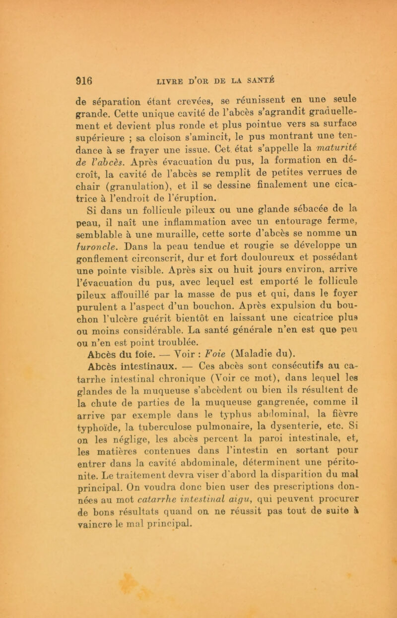 de Separation etant crevees, se reunissent en une senle grande. Cette nnique cavite de l’abces s’agrandit graduelle- ment et devient plus ronde et plus pointue vers sa surface superieure ; sa cloison s’amincit, le pus montrant une ten- dance ä se frayer une issue. Cet. etat s’appelle la maturitS de Vahces. Apres evacuation du pus, la formation en de- croit, la cavite de l’abces se remplit de petites verrues de chair (granulation), et il se dessine finalement une cica- trice ä l’endroit de l’eruption. Si dans un follicule pileux ou une glande sebacee de la peau, il nait une inflammation avec un entourage ferme, semblable ä une muraille, cette sorte d’abces se nomme un furoncle. Dans la peau tendue et rougie se developpe un gonflement circonscrit, dur et fort douloureux et possedant une pointe visible. Apres six ou huit jours environ, arrive l’evacuation du pus, avec lequel est empörte le follicule pileux atfouille par la masse de pus et qui, dans le foyer purulent a l’aspect d’un bouchon. Apres expulsion du bou- chon Tulcere guerit bientot en laissant une cicatrice plus ou moins considerable. La sante generale n’en est que peu ou n’en est point troublee. Abces du foie. — Voir : Foie (Maladie du). Abces intestinaux. — Ces abces sont consecutifs au ca- tarrhe intestinal chronique (Yoir ce mot), dans lequel les glandes de la muqueuse s’abcedent ou bien ils resultent de la cbute de parties de la muqueuse gangrenee, com me il arrive par exemple dans le typhus abdominal, la fievre typhoide, la tuberculose pulmonaire, la dysenterie, etc. Si on les neglige, les abces percent la paroi intestinale, et, les matieres contenues dans l’intestin en sortant pour entrer dans la cavite abdominale, determinent une perito- nite. Le traitement devra viser d’abord la disparition du mal Principal. On voudra donc bien user des prescriptions don- nees au mot catarrhe intestinal aigu, qui peuvent procurer de bons resultats quand on ne reussit pas tout de suite k vaincre le mal principal.