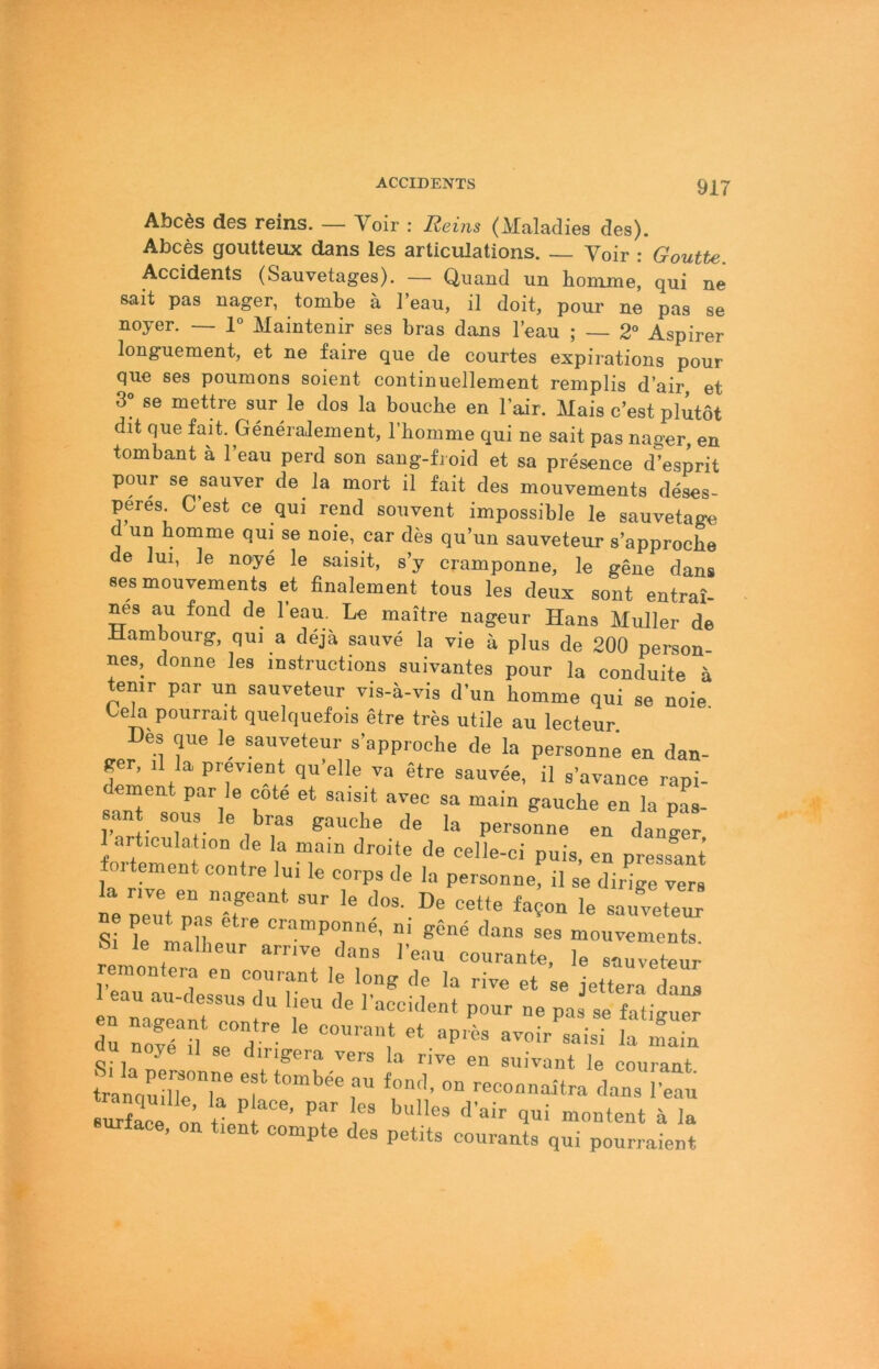 Abcös des reins. — Voir : Reins (Maladies des). Abces goutteux dans les articulations. Voir : Goutte. Accidents (Sauvetages). — Quand un borame, qui ne sait pas nager, tombe ä l’eau, il doit, pour ne pas se noyer. — 1° Maintenir ses bras dans l’eau ; — 2“ Aspirer longuement, et ne faire que de courtes expirations pour que ses poumons soient continuellement remplis d’air, et 3° se mettre sur le dos la boucbe en Fair. Mais c’est plutot dit que fait. Generalement, l’bomme qui ne sait pas nager, en tombant ä l’eau perd son sang-froid et sa presence d’esprit pour se sauver de la mort il fait des mouvements deses- peres. C est ce qui rend souvent impossible le sauvetage d un bomme qui se noie, car des qu’un sauveteur s’approcbe de lui, le noye le saisit, s’y cramponne, le gene dans ses mouvements et finalement tous les deux sont entrai- nes au fond de l’eau. Le maitre nageur Hans Müller de Hambourg, qui a dejä sauve la vie a plus de 200 person- nes, donne les instructions suivantes pour la conduite a temr par un sauveteur vis-ä-vis d’un bomme qui se noie. Leia pourrait quelquefois etre tres utile au lecteur Des que le sauveteur s’approcbe de la personne en dan- per, il la previent qu’elle va etre sauvee, il s’avance rani- 6ant SOU le bras gauche de la personne en dan^er oitement contre Im le corps de la personne, il se dirige vers ie nelVon sauveteur ne peut pas etre cramponne, ni gene dans ses mouvements Sr le malheur arrive dans leau courante, le sauveteur remontera en courant le long de la rive et se jettera Lna eau au-dessus du lieu de l’accident pour ne pas se fatinuer u noye il se dingera vers la rive en suivant le coui-ant Är”, ™ --nnaitra dans efn urface, on tient compte des petits courants qui pourraient