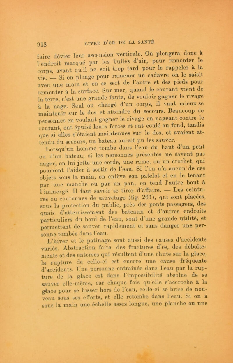 f'lire devier leur asceiision verticale. On plongera donc ä l‘endroit marque par les bulles d’air, pour remonter le corps, avant qu il ne seit trop tard pour le rappeier a la gi on plonge pour rainener un cadavre on le saisit avec nne main et on se sort de l’autre et des pieds pour romonter ä la snrface. Sur mer, quand le courant vient de la terre, c’est une grande faute, de vouloir gagner le rivage a la nage. Seul ou cliarge d’un corps, il vaut mieux se maintenir sur le dos et attendre du secours. Beaucoup de personnes en voulant gagner le rivage en nageant contre le courant, ont epuise leurs forces et ont coule au fond, tandis (iue si eiles s’etaient maintenues sur le dos, et avaient at- tendu du secours, un bateau aurait pu les sauver. Lorsqu\in boninie tonibe dans 1 eau du baut d un pont Oll d’un bateau, si les personnes presentes ne Savent pas nager, on lui jette une corde, une ranie, ou un crocbet, qui pourront l’aider a sortir de l’eau. Si Ton n’a aucun-de ces objets SOUS la main, on enleve son patelot et en le tenant par une manche ou par un pan, on tend Tautre bout ä l’immerge. Il laut savoir se tirer d affaire. Bes ceintu- res ou couronnes de sauvetage (fig- 267), qui sont placees, 80US la protection du public, pres des ponts passagers, des quais d’atterrissement des bateaux et d’autres endroits particuliers du bord de l’eau, sont d’une grande utilite, et permettent de sauver rapidement et sans danger une per- sonne tombee dans Teaii. L’biver et le patinage sont aussi des causes d’accidents varies. Abstraction faite des fractures d’os, des deboite- ments et des entorses qui resultent d’une cliute sur la glace, la rupture de celle-ci est encore une cause frequente d’accidents. Une personne entrainee dans l’eau par la rup- ture de la glace est dans l’impossibilite absolue de se sauver elle-meme, car chaque fois qu’elle s’accroclie ä la glace pour se hisser hors de l’eau, celle-ci se brise de nou- veau SOUS ses efforts, et eile retombe dans l’eau. Si on a SOUS la main une echelle assez longue, une plancbe ou une