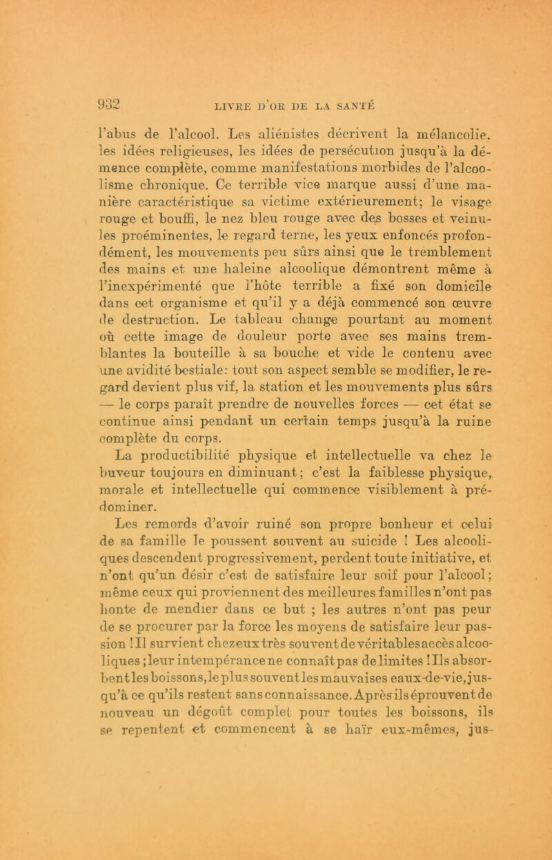l’abiis de l’alcool. Les alienistes decrivent la rtielancolie. les idees religieuses, les idees de persecution jusqii’a la de- mence complete, comme manifestations morbides de Talcoo- lisme cbronique. Ce terrible vice marque anssi d’une ma- niere caracteristique sa victime exterieurement; le visage rouge et bouffi, le nez bleu rouge avec de^ bosses et veinu- les proeminentes, le regard terne, les yeux enfonces profon- dement, les mouvements peu sürs ainsi que le tremblement des mains et une lialeine alcoolique demontrent meme ä rinexperimente que l’liote terrible a fixe son domicile dans cet organisme et qu’il y a dejä commence son ceuvre de destruction. Le tableau cbange pourtant au moment ou cette Image de douleur porte avec ses mains trem- blantes la bouteille ä sa bouclie et vide le contenu avec une avidite bestiale: tout son aspect semble se modifier, le re- gard devient plus vif, la Station et les mouvements plus sürs — le corps parait prendre de nouvelles forces — cet etat se continue ainsi pendant un cerlain temps jusqu’ä la ruine complete du corps. La productibilite physique et intellectuelle va cbez le buveur toujours en diminuant; c’est la faiblesse pbysique, morale et intellectuelle qui commence visiblement ä pre- dominer. Les remords d’avoir ruine son propre bonbeur et celui de sa famille le poussent souvent au suicide ! Les alcooli- ques descendent progressivement, perdent toute initiative, et n’ont qu’un desir c’est de satisfaire leur soif pour l’alcool; meme ceux qui proviennent des meilleures familles n’ont pas lionte de mendier dans ce but ; les autres n’ont pas peur de se procurer par la force les moyens de satisfaire leur pas- sion !I1 survient cbezeuxtres souventdeveritablesaccesalcoo- liques ;leurintemperancene connaitpas delimites ülsabsor- bentlesboissonsjleplussouventlesmauvaises eaux-de-vie,jus- qu’ä ce qu’ils restent sansconnaissance, Apresilseprouventde nouveau un degoilt complet pour toutes les boissons, ils se repentent et commencent a se bair eux-memes, jus-