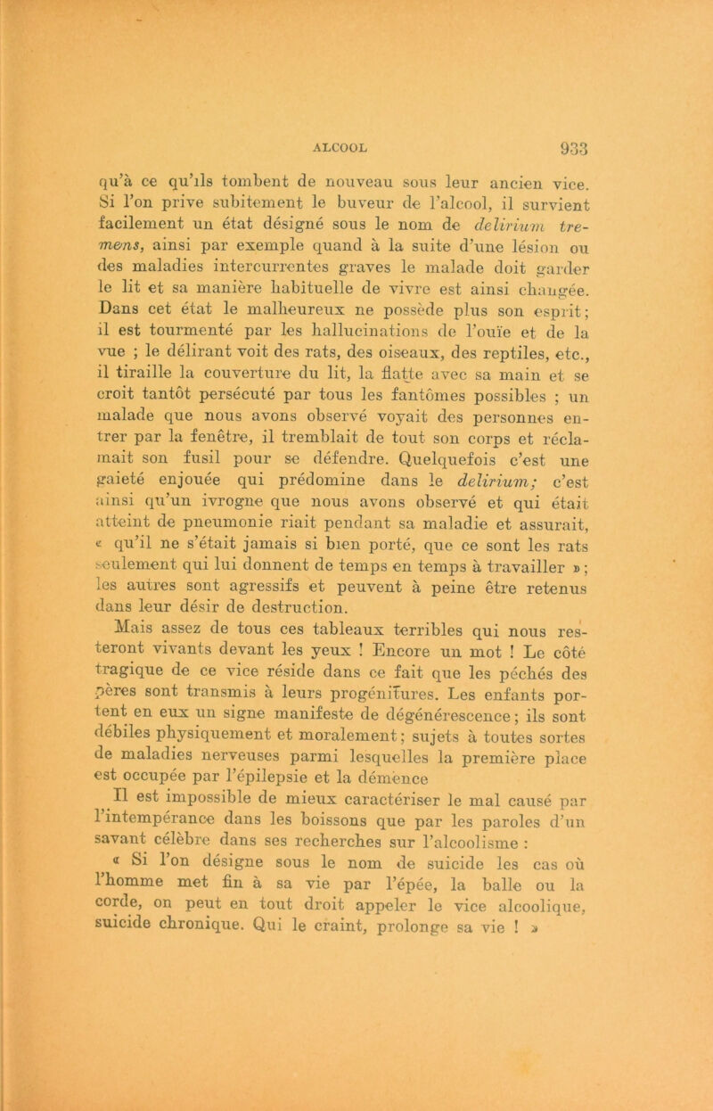 qu’ä C€ qu’ils tombent de nouveau sous leur ancien vice. Si Ton prive subitement le buveur de Talcool, il survient facilement un etat designe sous le nom de delirium tre- mens, ainsi par exemple quand ä la suite d’une lesion ou des maladies intercurrentes graves le malade doit garder le lit et sa maniere babituelle de vivre est ainsi cbangee. Dans cet etat le malbeureux ne possede plus son esprit; il est toiirmente par les ballucinations de Touie et de la vue ; le delirant voit des rats, des oiseaux, des reptiles, etc., il tiraille la Couverture du lit, la flatte avec sa main et se croit tantot persecute par tous les fantonies possibles ; un malade que nous avons observe voyait des personnes en- trer par la fenetre, il tremblait de tout son corps et recla- mait son fusil pour se defendre. Quelquefois c’est une gaiete enjouee qui predomine dans le delirium; c’est ainsi qu’un ivrogne que nous avons observe et qui etait atteint de pneumonie riait pendant sa maladie et assurait, c qu’il ne s’etait jamais si bien porte, que ce sont les rats seiilement qui lui donnent de temps en temps ä travailler »; les autres sont agressifs et peuvent ä peine etre retenus dans leur desir de destruction. Mais assez de tous ces tableaux terribles qui nous res- teront vivants devant les yeux ! Encore un mot ! Le cöte tragique de ce vice reside dans ce fait que les pecbes des peres sont transmis a leurs progenitures. Les enfants por- tent en eux un signe manifeste de degenerescence; ils sont debiles physiquement et moralement; sujets ä toutes sortes de maladies nerveuses parmi lesquelles la premiere place est occupee par l’epilepsie et la demence Il est impossible de mieux caracteriser le mal cause par 1 intemperance dans les boissons que par les paroles d’un savant celebre dans ses recbercbes sur l’alcoolisme : « Si l’on designe sous le nom de suicide les cas oü rhomme met fin ä sa vie par l’epee, la balle ou la corde, on peut en tout droit appeler le vice alcoolique, suicide cbronique. Qui le craint, prolonge sa vie !