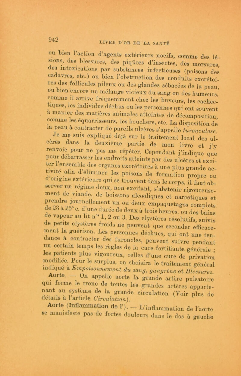 LIVEE d'oE, de LA SA^iTE ou l)ien l’actiou d’agents exterieurs nocifs, comme des le- SIOJIS, des blessTires, des piqöres d’insectes, des morsm-es, des mtosioations par substaiices infeetieuses (poisons des' cadavres, etc.) ou bien l’obstruction des conduits excretoi- res des folhcules pileus ou des ylandes sebacees de la peau, ou bien encore ua nielange vicieux du sang ou des humeurs,’ comme il arrive freqiiemmeiit diez les buveurs, les caehec- iques, les mdividus decbus ou les personnes qui out souvent a manier des matieres animales atteintes de deconiposition comme les equarrisseurs, les boucliers, etc. La dispositiou de a peau a contracter de pareils uleeres s’appelle hironculose Je me suis explique deja sur le traitement local des ul- eeres dans la deuxiemje partie de mou livre et iV renvoie pour ne pas me repeter. Cepsndant j’indique que pour deoarrasser les endroits atteints par des uleeres et exci- ter 1 ensemble des Organes exeretoires ä une plus grande ac- tivite afin d elimmer les poisons de formation propre ou ongme exterieure qui se trouvent dans le eorps, il faut ob- sei-ver un regime doux, non excitant, s’abstenir rigoureuse- meui de viande, de boissons alcooliques et narcotiques et dl^^un ou deux empaquetages complets de 2o a 2o c. d une duree de deux ä trois teures, ou des bains de vapeur au lit n”' 1, 2 ou 3. Des elysteres resolutifs, suivis de petits elysteres froids ne peuvent que seconder efficaoe- ment la guerison. Les personnes dechues, qui out une ten- dance a contracter des furoncles, peurent suivre pendant un certaiu temps les regles de la eure fortifiante generale • les patients plus vigoureux, celles d’une eure de priTation modifiee. Pour le surplus, on oboisira le traitement general mdique a Empmsonnement du sang, gungrene et Blessures. Aorte. — Ou appelle aorte la grande artere pulsatoire qui forme le trone de toutes les grandes arlöres apparte- nant au Systeme de la grande circulation (Voir plus de cietails a 1 articie Circulation). Aorte (Inflammation de P). _ L’inflammation de l’aorte se manisfeste pas de fortes doulcurs dans le dos ä gaucho