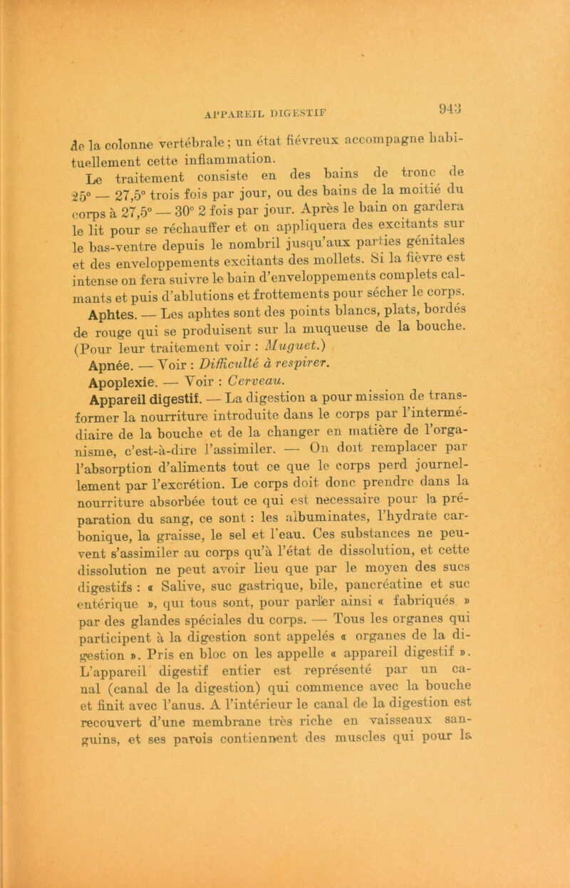 Ai’l'AIUilL DIGEvSTlF 94:3 Ae la colonne vertebrale; un etat fievrexix accompagiie babi- tuellement cette iiifiammation. Le traitement consiste en des bains de tronc^ de 25° — 27,5° trois fois par jour, ou des bains de la moitie du corps ä 27,5° — 30° 2 fois par jour. Apres le bain on gardera le lit pour se recliaufier et on appliquera des excitants sur le bas-ventre depuis le nornbril jusqu aux parties genitales et des enveloppements excitants des niollets. Si la tievre est intense on fera suivre le bain d’enveloppements complets cal- niants et puis d’ablutions et frottements pour secber le corps. Aphtes. — Les apbtes sont des points blaues, plats, bordes de rouge qui se produisent sur la muqueuse de la bouche. (Pour leur traitement voir : Muguet.) Apnee, — Yoir : Difficulte ä respirer. Apoplexie. — Yoir : Cerveau. Appareil digestif. — La digestion a pour mission de trans- former la nourriture introduite dans le corps par Pinterme- diaire de la bouebe et de la ebanger en inatiere de 1 orga- nisme, c’est-ä-dire l’assimiler. — On doit remplacer par l’absorption d’aliments tout ce que le corps perd journel- lement par l’excretion. Le corps doit donc prendre dans la nourriture absorbee tout ce qui est necessaire pour la pre- paration du sang, ce sont : les albuminates, l’bydrate car- bonique, la graisse, le sei et Peau. Ces substances ne peu- vent s’assimiler au corps qu’ä Petat de dissolution, et cette dissolution ne peut avoir lieu que par le moyen des sucs digestifs : « Salive, suc gastrique, bile, pancreatine et suc enterique », qui tous sont, pour parier ainsi « fabriques » par des glandes speciales du corps. — Tous les organes qui participent ä la digestion sont appeles « organes de la di- .gestion ». Pris en bloc on les appelle « appareil digestif ». L’appareil digestif entier est represente par un ca- nal (canal de la digestion) qui commence avec la bouebe et bnit avec Panus. A Pinterieur le canal de la digestion est recouvert d’une membrane tres riebe en vaisseaux san- guins, et ses patois contiennent des muscles qui pour la