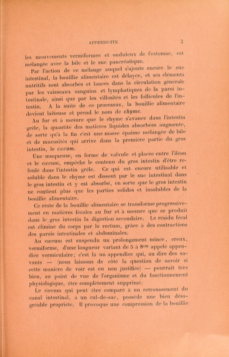 ArPENÜlClTE f) les mouvuments veniiifonnes et ondulcux de l’eslomae, esl melangee avee la bile cl le siie pancreatique. Par raelion de ee iiielange auquel s’ajoute encore ic siic intestinal, la bouillie aliinentaire est delayee, et ses elements nutritifs sollt absorbes et lances dans la cireulation generale par les vaisseanx sanguins et lymphatiques de la paroi in- testinale, ainsi que par les xillosites et les follicules de in testin. A la suite de ee processus, la bouillie alinienlaire devient laiteuse et prend le noin de chyme. Au für et a inesure que le chyine s’avanee dans linlestin grtde, la quantite des malieres li([uides alisorliees aiignienle, de Sorte (pi’a la fin e’est une inasse epaisse inclangöe de bile et de iniieosites qui arrive dans la premiere partie du gros intestin, le cwcuiii. ^ Une niuqueuse, en forme de valvule et plaeee entre lileon et le caicuin, empeche le contenu du gros intestin detie it- foule dans rintestin grele. Ce qui est eneore utilisable et soluble dans le chyine est dissout par le suc intestinal dans le gros intestin et y est absorbe, en Sorte que le gros intestin ne contient jilus que les parties solides et insolublos de la bouillie alimentaire. Ce reste de la bouillie alimentaire se transforme progressive- rneiit en inaticres fecales au für et a mesure que se pioduit dans le^gros intestin la digestion secondaire. Le residu fecal est elimine du corps par le rectum, grace a des contractions des parois intestinales et abdominales. Au caicuin est suspendu un prolongement niince, creux, vermiforme, d’une longueur variant de 5 a 8^^ appele appen- dice vermiculaire; c’est la un appendice qui, au dire des sa- vjints — (nous laissons de cote la question de savoir si cette maniere de voir esl oii non justifiee) — pourrait tres bien, au point de vue de rorganisme et du fonctionnement ])liysiologique, etre completenient supprime. Le crecum ipii peut i^tre conipare a un retroussement du caiial intestinal, a un cul-de-sac, possede une bien desa- greable propriete. 11 provoque une compression de la bouillie