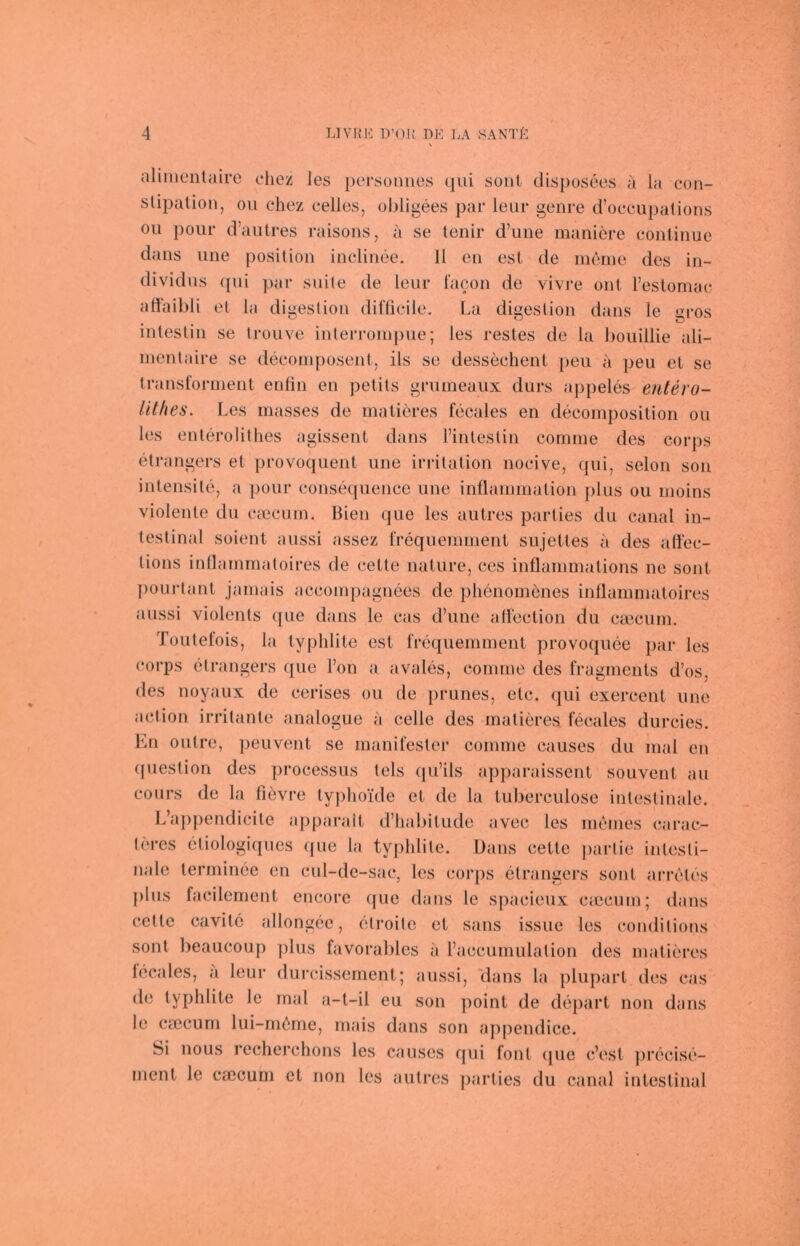 aliiiienlaire chez les persouiies qiii sont disposees a la con- slipaüon, ou chez celles, ol)ligees par leur genre d’occupations Oll poiir d’aiilres raisons, a se lenir d’une maniere conlinue dans ime position indinee. 11 eii est de menie des in- dividiis (pii par suite de leur lacon de vivi’e out reslomac affaibli et la digestiou dilTicile. La digestion dans le gros inlesliii se trouve interroinpue; les restes de la lioiiillie ali- inentaire se decoinposent, ils se dessechenl peu a peu el se Iransformeiit enlin en petits grumeaiix diirs appeles eritero- litfies. Les masses de malieres fecales en decomposition ou les entch'oiithes agissenl dans l’inlestin comnie des corps elrangers et provocpient iine irrilalion nocive, qui, seien son intensile, a pour consequence une inllanimation plus ou inoins violente du ciecuin. Bien qiie les aiitres parties du canal in- testinal soient aussi assez rrequeminent sujettes a des allec- lions inllainmatoires de cette nature, ces inflanimations ne sont pouj-tant janiais accoinpagnees de plienomdies inÜamniatoires aussi violents que dans le eas d’une alTection du ca3euin. Toutelois, la typlilite est frequeminent provoquee par les corps elrangers que Ton a avales, comine des fraginents d’os, des noyaux de cerises ou de prunes, etc. qui exercent une aclion irritante analogue a celle des matieres fecales durcies. En outre, ])euvent se manifester comnie causes du mal en ((uestion des processus tels (pi’ils apparaissent souvent au cours de la fievre typhoide et de la luberculose intestinale. L’ajqiendicite apparait d’habilude avec les meines carac- lercs etiologiques que la typhlite. Dans celle parlie intesti- nale terminee en cul-de-sac, les corps elrangers sont arreles plus facilement encore cpie dans le spacieux ciccum; dans cette cavilc allongee, elroile et sans issue les condilions sont beaucoup plus favorables a l’accumulation des malieres fecales, a leur durcissemenl; aussi, 'dans la pliipart des cas de typhlite le mal a-t-il eu son point de depart non dans le csecum lui-m6me, mais dans son appendice. Si nous rechei’chons les causes qui foul ipie c’esl jirecise- inent le caicum et non les aiitrcs parties du cantd intestinal