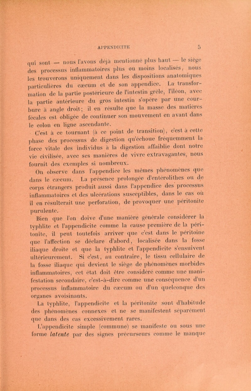 (jiii sollt — nous ravoiis döja menlioiine plus haut le siöjio des processus intlammatoires plus ou iiioins localises, nous les troiiverons uniquement dans les disposilions analoiiiiques particulieres du caeciiin et de son appendice. La tiaiisloi- inalion de la partie posterieure de riutestin grele, rileon, avec la partie anterieure du gros intestin s’opere par iine cour- bure a angle droit; il 'en resulte que la inasse des inatieies locales est obligee de continuer son moiivement cn avant dans le colon en ligne ascendante. C’est a ce tournant (a ce point de transition), cest a cetle phase des processus de digeslion qu’cclioue Ircquemment la force vitale des individus ii la digeslion allaiblie dont notre vie civilisee, avec ses manihres de vivre extravagantes, nous fournit des exeinples si nombreux. On observe dans Tappendice les nicbnes phenoinenes que dans le ca'cuiu. La prösence prolongec d’enterolitlies ou de corps etrangers produit aussi dans l’ajipendice des piocossus inllaniinatoires et des ulcerations susceptibles, dans le cas oii il en resulterait une Perforation, de provoquer une pcritonite purulente. Bien que Ton doive d’une inaniere generale considcrer la ty])hlite et rappendicite comme la cause preiniere de la pcri- tonite, il peut toutefois arriver ([ue c’est dans le pcritoinc (jue l’affection se declare d’abord, localisce dans la fosse iliaqiic droite et que la typhlite et l’appendicite s’ensuivent ultcrieureinent, Si c’est, au contraire, le tissu cellulaire de la fosse iliaque ([ui devient le siege de plienoinöncs morbides inHaininatoircs, cet ctat doit (Mre considere conunc une niani- festation sccondaire, c’est-a-dire comme une conseiiuence d’iin processus innammatoire du cmciim ou d’un (pielcom[ue des Organes avoisinants. La typhlite, l’appendicite et la pcritonite sunt d’habitude des ])henomenes connexes et ne se manifestent separement que dans des cas excessivernent rares. L’appendicite simple (commune) se manifeste ou sous une forme latente par des signes precurscurs comme le nianque