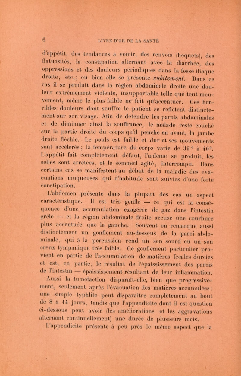 d’appetit, des lendanees a vomir, des renvois (hoquets); des Haliiosiles, la constipalion altenianl avec la diarrhee, des oppressions el des douleurs periodi(jues dans la fosse ilia(]iie droite, eie.; ou bien eile se presente subitement. Dans ee eas il se produil dans la region abdominale droite nne dou- lenr extreinenient violente, insupportable teile que tont inon- vement, nuhne le plus laible ne fait qu’aeeentuer. Ges hor- ribles douleurs dont souffre le patient se redetent distinete- inent sur son visage. Alin de detendre les parois alidominales et de diniinuer ainsi la souirranee, le malade resle eouehe sur la Partie droite du eorps qu’il penehe en avant, la Jambe droite llecliie. Le pouls est faible et dur et ses mouvements sont aeccleres ; la temperalure du eorps varie de 39 « a 40®. lAqipetit fait eompletement defaut, ro3deme se produit, les selles sont arretees, et le sommeil agile, inlerromj)u. Dans eertains eas se manifeslent au debut de la maladie des eva- eualions mmpieuses qui d’habilude sont suivies d’une forte eonslijiation. L’abdomen j)resenle dans la plupart des eas un aspeet earaeleristique. 11 est tres gonlle — ee ([ui est la eonse- (pienee d’une aeeumulalion exageree de gaz dans Finleslin grele — et la region abdominale droite aeeusc une eourlnire plus aeeenluee (jue la gauehe. Souvent on remarque aussi distinetemcnt un gonflement au-dessous de la paroi abdo- minale, (pii a la pereussion rend un son sourd ou im son ereux tympaniqiie tres faible. Ce gonllement parlieidier pro- vient en parlie de raceumulation de matieres feeales dureies et est, en partie, le resullat de l’epaississement des parois de rinlestin — epaississement resullant de leur inllammation. Aussi la lumefaelion disparait-elle, bien que progressive- ment, seulement apres revaeualion des matieres aeeiimulces; une simple ly])hlite peut disparaitre eompletement au bout de 8 a 14 Jours, landis que rappendicile dont il est queslion ci-dessous peut avoir (les ameliorations el les aggravalions alternant eontinuellement) une duree de plusieurs mois. L’appendieile presente a peu prös le mcMne aspeet que la